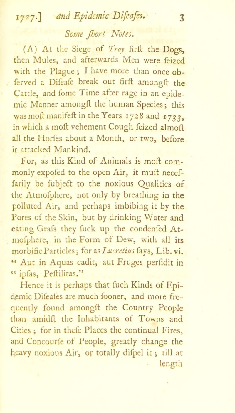 Some floort Notes. (A) At the Siege of Troy firft the Dogs, then Mules, and afterwards Men were feized with the Plague ; I have more than once ob- ferved a Difeafe break out firft amongft the Cattle, and fome Time after rage in an epide- mic Manner amongft the human Species; this wasmoftm^nifeft in the Years 1728 and 1733, in which a moft vehement Cough feized almoft all the Horfes about a Month, or two, before it attacked Mankind. For, as this Kind of Animals is moft com- monly expofed to the open Air, it muft necef- farily be fubjedt to the noxious Qualities of the Atmofphere, not only by breathing in the polluted Air, and perhaps imbibing it by the Pores of the Skin, but by drinking Water and eating Grafs they fuck up the condenfed At- mofphere, in the Form of Dew, with all its morbific Particles j for as Lucretius fays. Lib. vi. “ Aut in Aquas cadit, aut Fruges perfidit in “ ipfas, Peftilitas.” Flence it is perhaps that fuch Kinds of Epi- demic Difeafes are much fooner, and more fre- quently found amongft the Country People than amidft the Inhabitants of Towns and Cities ; for in thefe Places the continual Fires, and Concourfe of People, greatly change the heavy noxious Air, or totally difpel it; till at length