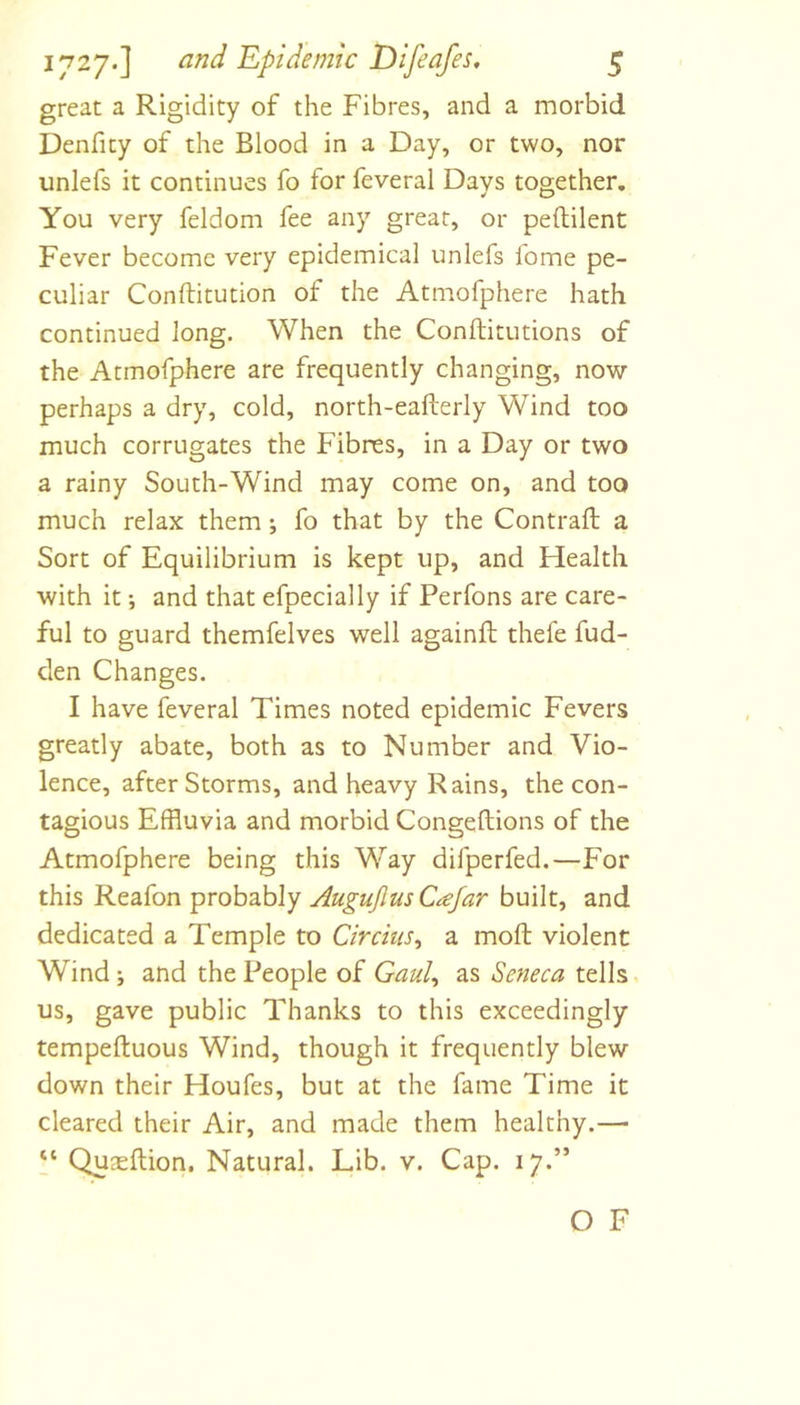 great a Rigidity of the Fibres, and a morbid Denfity of the Blood in a Day, or two, nor unlefs it continues fo for feveral Days together. You very feldom fee any great, or peftilent Fever become very epidemical unlefs fome pe- culiar Conftitution of the Atmofphere hath continued long. When the Conftitutions of the Atmofphere are frequently changing, now perhaps a dry, cold, north-eafterly Wind too much corrugates the Fibres, in a Day or two a rainy South-Wind may come on, and too much relax them; fo that by the Contraft a Sort of Equilibrium is kept up, and Health with it; and that efpecially if Perfons are care- ful to guard themfelves well againfl: thefe fud- den Changes. I have feveral Times noted epidemic Fevers greatly abate, both as to Number and Vio- lence, after Storms, and heavy Rains, the con- tagious Effluvia and morbid Congeftions of the Atmofphere being this Way difperfed.—For this Reafon probably Augujlus Cajar built, and dedicated a Temple to Circius^ a moft violent Wind; and the People of GauU as Seneca tells us, gave public Thanks to this exceedingly tempeftuous Wind, though it frequently blew down their Houfes, but at the fame Time it cleared their Air, and made them healthy.— P Quaeftion. Natural. Lib. v. Cap. 17.” O F