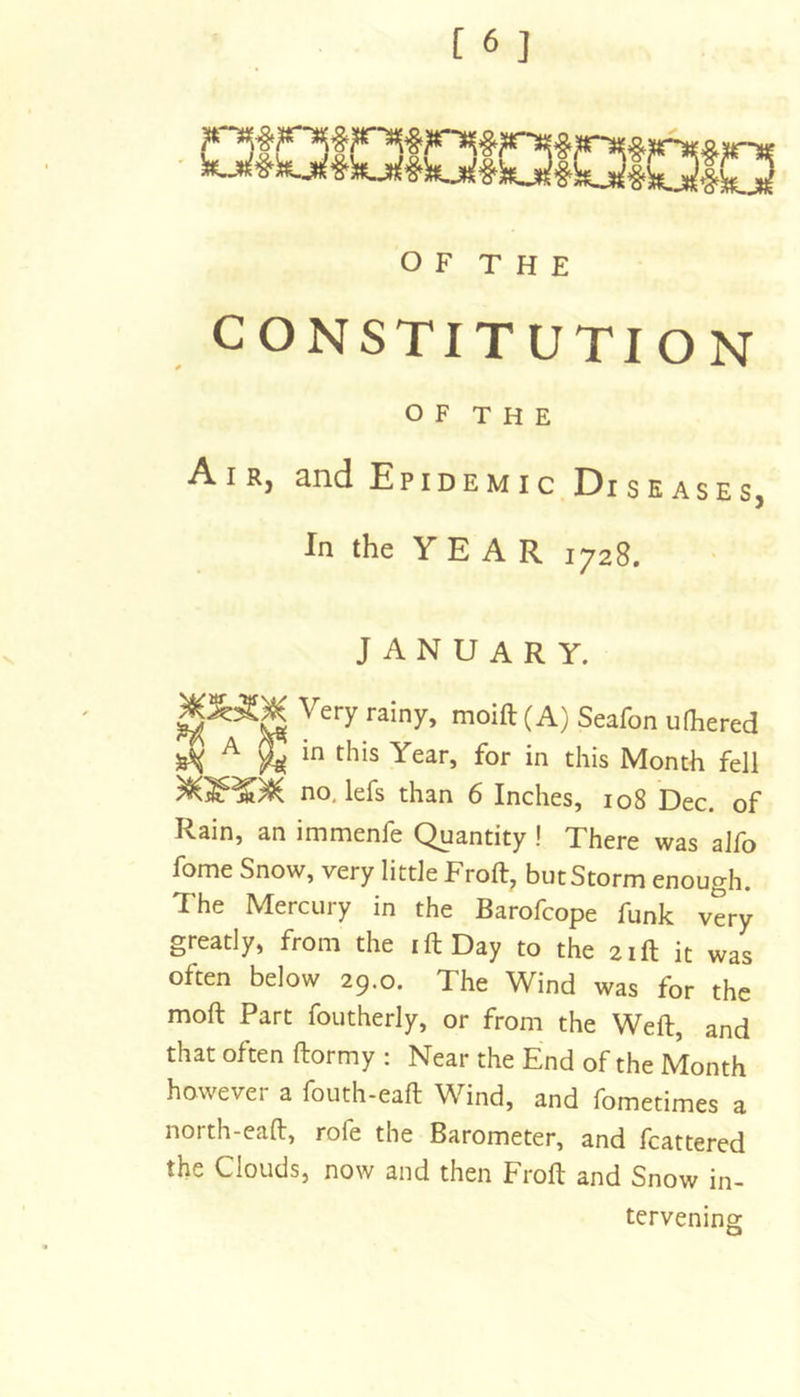 CONSTITUTION OF THE Air, and Epidemic Diseases, In the Y E A R 1728. JANUARY. moift (A) Seafon ufhered A in this Year, for in this Month fell no. lefs than 6 Inches, 108 Dec. of Rain, an immenfe Quantity ! There was alfo fome Snow, very little Froft, butStorm enough. The Mercury in the Barofcope funk very greatly, from the i ft Day to the 21ft it was often below 29.0. The Wind was for the moft Part foutherly, or from the Weft, and that often ftormy : Near the End of the Month however a fouth-eaft Wind, and fometimes a north-eaft, rofe the Barometer, and fcattered the Clouds, now and then Froft and Snow in- tervening