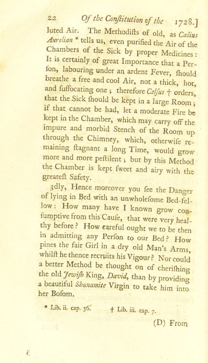 luted Air. The Methodifts of old, as Aurelian * tells us, even purified the Air of the Chambers of the Sick by proper Medicines : It is certainly of great Importance that a Per- Ibn, labouring under an ardent Fever, Ihould breathe a free and cool Air, not a thick, hot, and fufFocating one ; therefore Celfus f orders’ that the Sick Ihould be kept in a large Room ; if that cannot be had, let a moderate Fire be kept in the Chamber, which may carry off the impure and morbid Stench of the Room up ' through the Chimney, which, otherwife re- maining ftagnant a long Time, would grow more and more peftilent j but by this Method the Chamber is kept fweet and airy with the greatefi; Safety. 3dly, Hence moreover you fee the Danger of lying in Bed with an unwholefome Bed-Rl- low; How many have I known grow con- fumptive from this’Caufe, that were very heal- thy before.? How careful ought we to be then in admitting any Perfon to our Bed ^ How pines the fair Girl in a dry old Man’s Arms whilft he thence reerpits his Vigour.? Nor could 3 better Method be thought on of cherifiiing the old JewiJh King, David, than by providing a beautiful Shunamite Virgin to take him into her Bofom. f Lib. 111. cap. (D) Froiri * Lib. ii. cap. 36.