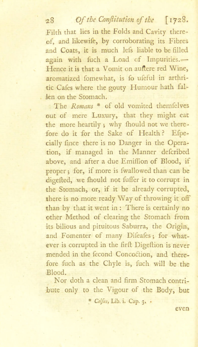 Filth that lies in the Folds and Cavity there- of, and likewife, by corroborating its Fibres and Coats, it is much lefs liable to be filled again with fuch a Load of Impurities.—■ Hence it is that a Vomit on auflere red Wine, aromatized fomewhat, is fo uferul in arthri- tic Cafes where the gouty Humour hath fal- . len on the Stomach. The Romans * of old vomited themfelves out of mere Luxury, that they might eat the more heartily ; why fhould not we there- fore do it for the Sake of Health ? Efpe- cially fince there is no Danger in the Opera- tion, if managed in the Manner deferibed above, and after a due Emifiion of Blood, if proper; for, if more is fwallowed than can be digefted, we fhould not fuffer it to corrupt in the Stomach, or, if it be already corrupted, there is no more ready Way of throwing it off than by that it went in ; There is certainly no other Method of clearing the Stomach from its bilious and pituitous Saburra, the Origin, and Fomenter of many Difeafes; for what- ever is corrupted in the firfl Digeftion is never mended in the fecond Concodtion, and there- fore fuch as the Chyle is, fuch will be the Blood. Nor doth a clean and firm Stomach contri- bute only to the Vigour of the Body, but f Celfus, Lib. i. Cap. 3. • even