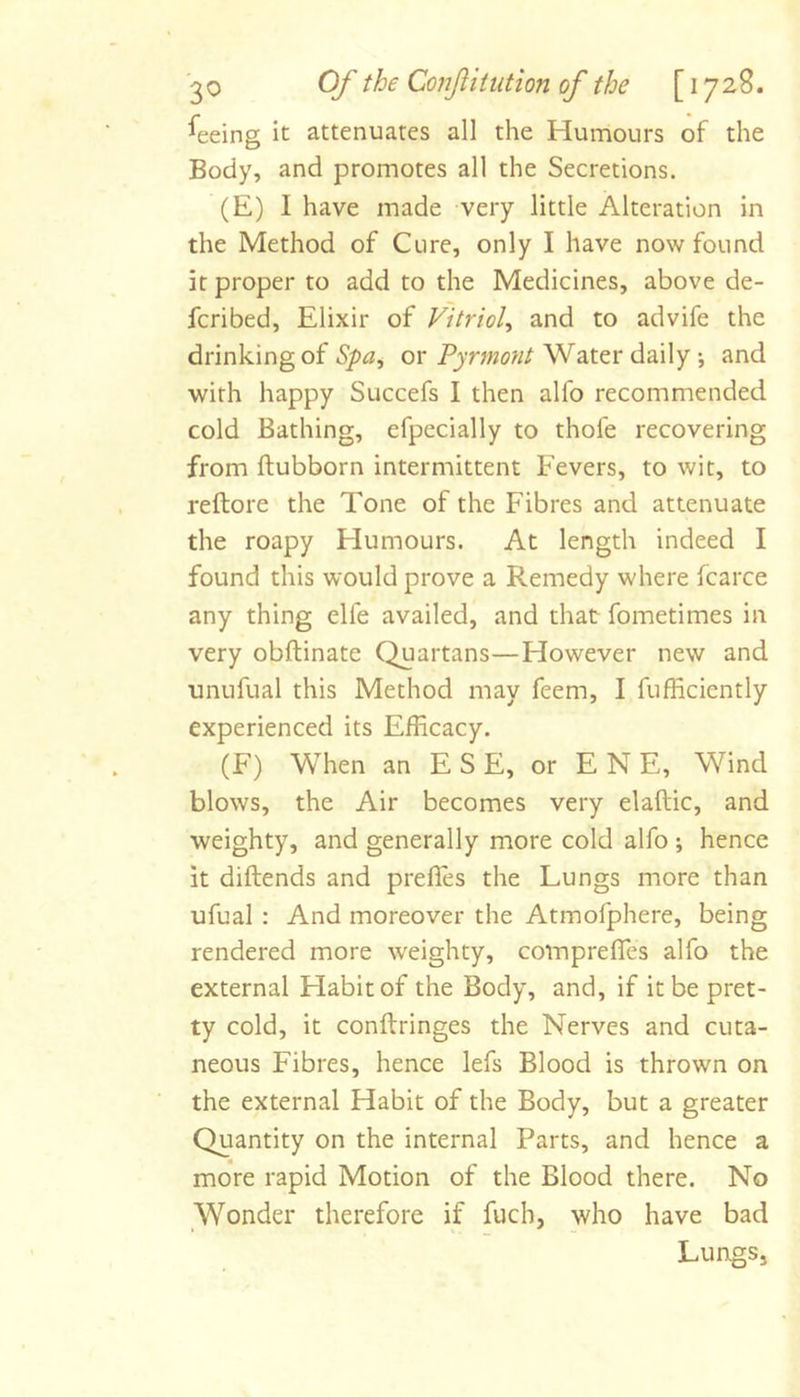 Seeing it attenuates all the Humours of the Body, and promotes all the Secretions. (E) I have made very little Alteration in the Method of Cure, only I have now found it proper to add to the Medicines, above de- feribed. Elixir of Vitriol^ and to advife the drinking of Spa^ or Pyrniont Water daily *, and with happy Succefs I then alfo recommended cold Bathing, efpecially to thofe recovering from ftubborn intermittent Fevers, to wit, to reftore the Tone of the Fibres and attenuate the roapy Humours. At length indeed I found this would prove a Remedy where fcarce any thing elfe availed, and that fometimes in very obftinate Quartans—However new and unufual this Method may feem, I fufficiently experienced its Efficacy. (F) When an E S E, or E N E, Wind blows, the Air becomes very elaftic, and weighty, and generally more cold alfo ; hence it diftends and preffes the Lungs more than ufual : And moreover the Atmofphere, being rendered more weighty, comprefles alfo the external Habit of the Body, and, if it be pret- ty cold, it conftringes the Nerves and cuta- neous Fibres, hence lefs Blood is thrown on the external Habit of the Body, but a greater Quantity on the internal Parts, and hence a more rapid Motion of the Blood there. No Wonder therefore if fuch, who have bad LungSj
