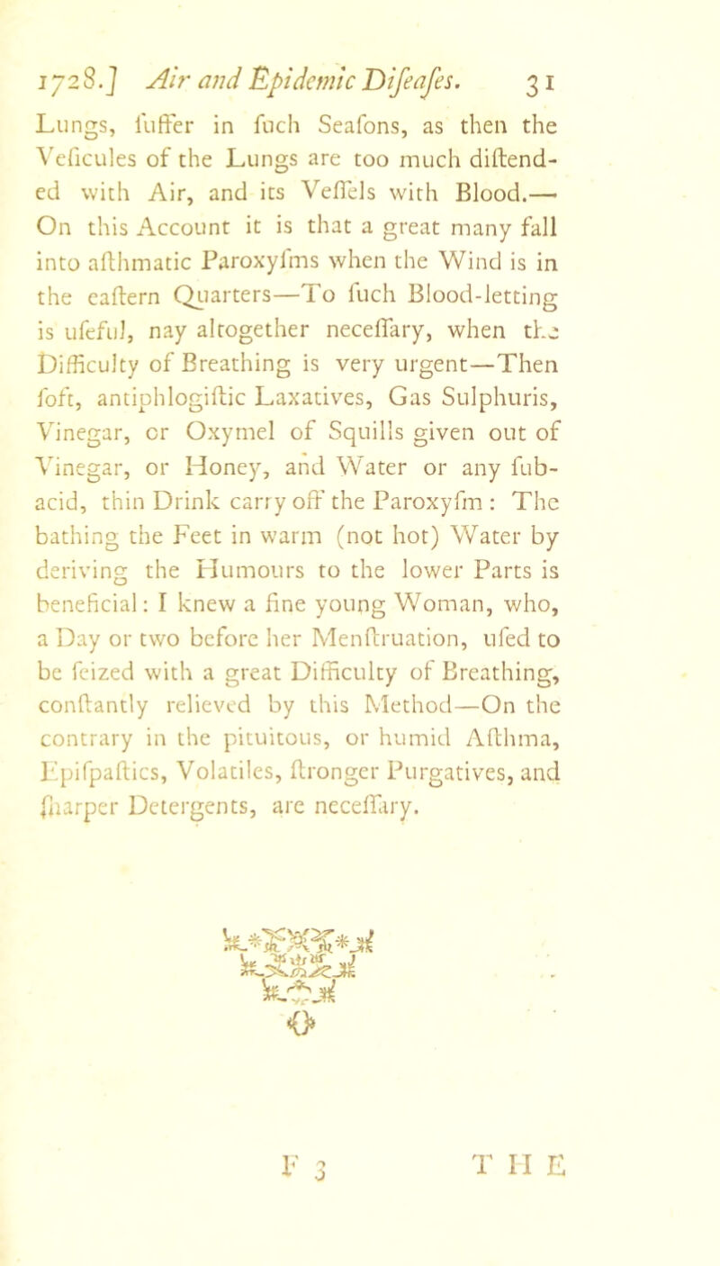 Lungs, luffer in fuch Seafons, as then the ^'e^icules of the Lungs are too much diftend- ed with Air, and its Vefl'ds with Blood.— On this Account it is that a great many fall into aflhmatic Paroxyfms when the Wind is in the caftern Qi-iarters—To fuch Blood-letting is ufeful, nay altogether neceffary, when the Difficulty of Breathing is very urgent—Then fofc, antiphlogiftic Laxatives, Gas Sulphuris, Vinegar, or Oxyrnel of Squills given out of Vinegar, or Honey, and Water or any fub- acid, thin Drink carry off the Paroxyfm : The bathing the Feet in warm (not hot) Water by deriving the Humours to the lower Parts is beneficial: I knew a fine young Woman, who, a Day or two before her Menffruation, ufed to be feized with a great Difficulty of Breathing, conftantly relieved by this Method—On the contrary in the pituitous, or humid Affhma, Epifpaftics, Volatiles, ftronger Purgatives, and fnarper Detergents, are neceffary. 0 F 0 T II E