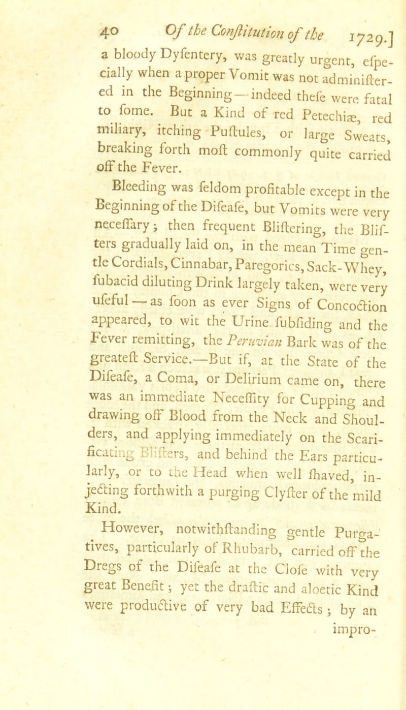 a bloody Dyfentery, was greatly urgent, elpe- cially when a proper Vomit was not adminifter- ed in the Beginning —indeed thefe were fatal to forne. But a Kind of red Petechise, red mihary, itching Puftules, or large Sweats, breaking forth molt commonly quite carried off the Fever. Bleeding was feldom profitable except in the Beginning of the Difeafe, but Vomits were very neceffary; then frequent Bliftering, the Blif- ters gradually laid on, in the mean Time gen- tle Cordials, Cinnabar, Paregorics, Sack-Whey, lubacid diluting Drink largely taken, were very iifeful — as foon as ever Signs of Concodlion appeared, to wit the Urine fubfiding and the Fever remitting, the Peruvian Bark was of the greatefl; Service.—But if, at the State of the Difeafe, a Coma, or Delirium came on, there was an immediate NecefTity for Cupping and drawing off Blood from the Neck and Shoul- ders, and applying immediately on the Scari- ficating Blifters, and behind the Ears particu- larly, or to the Head when well fhaved, in- jefting forthwith a purging Clyfter of the mild Kind. However, notwithflanding gentle Puro-a- tlves, paiticularly of Rhubarb, carried off the Dregs of the Difeafe at the dole with very great Benefit; yet the draftic and aloetic Kind were produdive of very bad Effeds ; by an impro-