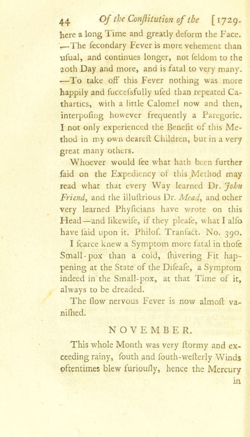 here a long Time and greatly deform the Face, 'i,—The fecondary Fever is more vehement than iifual, and continues longer, not feldom to the 20th Day and more, and is fatal to very many. —To take off this Fever nothing was more happily and fuccefsfully ufed than repeated Ca- thartics, with a little Calomel now and then, interpofing however frequently a Paregoric. I not only experienced the Benefit of this Me- thod in my own deareft Children, but in a very great many others. Whoever would fee what hath been further faid on the Expediency of this ^Method may read what that every Way learned Dr. John Friend^ and the illuftrious Dr. Mead^ and other very learned Phyficians have wrote on this Head—and likewife, if they pleafe, what I alfa have faid upon it. Philof. Tranfadt. No. 390. I fcarce knew a Symptom more fatal in thofe Small-pox than a cold, fliivering Fit hap- pening at the State of the Difeafe, a Symptom indeed in the Small-pox, at that Time of it, always to be dreaded. The flow nervous Fever is now almofl va- nifhed. NOVEMBER. This whole Month was very ftormy and ex- ceeding rainy, fouth and fouth-wefterly Winds oftentimes blew furioufly, hence the Mercury in