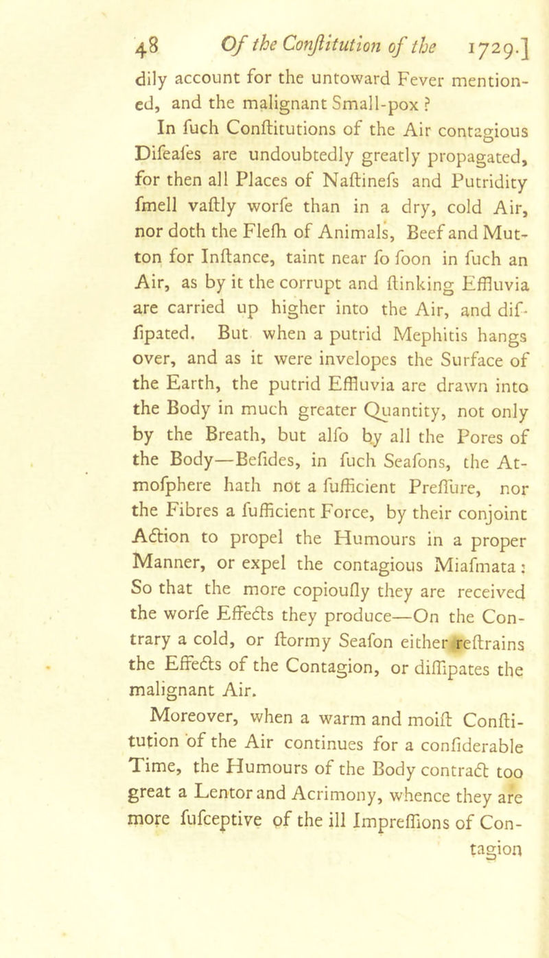 dily account for the untoward Fever mention- ed, and the malignant Small-pox ? In fuch Conftitutions of the Air contao-ious O Difeafes are undoubtedly greatly propagated, for then all Places of Naftinefs and Putridity fmell vaftly worfe than in a dry, cold Air, nor doth the Flefh of Animals, Beef and Mut- ton for Inftance, taint near fo foon in fuch an Air, as by it the corrupt and (linking Effluvia are carried up higher into the Air, and dif* fipated. But when a putrid Mephitis hangs over, and as it were invelopes the Surface of the Earth, the putrid Effluvia are drawn into the Body in much greater Qiiantity, not only by the Breath, but alfo by all the Pores of the Body—Befides, in fuch Seafons, the At- mofphere hath not a fufficient PrefTure, nor the Fibres a fufficient Force, by their conjoint A6lion to propel the Humours in a proper Manner, or expel the contagious Miafmata: So that the more copioufly they are received the worfe Effedls they produce—On the Con- trary a cold, or (lormy Seafon either reftrains the Effedls of the Contagion, or diffipates the malignant Air. Moreover, when a warm and moiff: Confti- tution of the Air continues for a confiderable Time, the Humours of the Body contrafl too great a Lentorand Acrimony, whence they are more fufceptive pf the ill Impreffions of Con- tagion