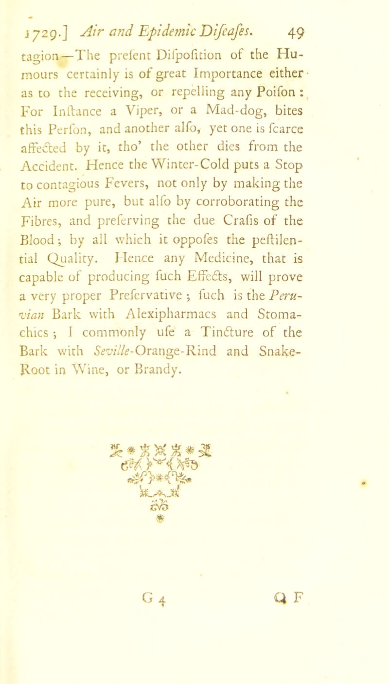 tagion—The prelent Difpofition of the Hu- mours certainly is of great Importance either as to the receiving, or repelling any Poifon : For Inftance a Viper, or a Mad-dog, bites this Perlbn, and another alfo, yet one is fcarce afFeded by it, tho’ the other dies from the Accident. Hence the Winter-Cold puts a Stop to contagious Fevers, not only by making the Air more pure, but alfo by corroborating the Fibres, and preferving the due Crafis of the Blood; by all which it oppofes the peflilen- tial Quality. Idence any Medicine, that is capable of producing fuch Effeds, will prove a very proper Prefervative ; fuch is the Peru- Aan Bark with Alexipharmacs and Stoma- chics ; I commonly ufe a Tindure of the Bark with 5rd//<?-Orange-Rind and Snake- Root in Wine, or Brandy. nr