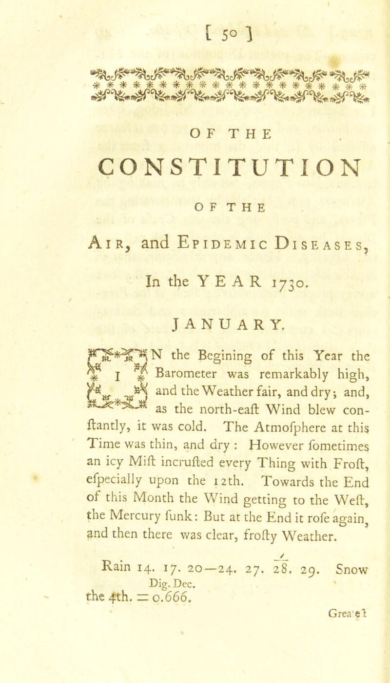 CONSTITUTION O F T H E Air, and Epidemic Diseases, In the YEAR 1730. JANUARY. the Begining of this Year the ^ j ^ Barometer was remarkably high, ^ ^ and the Weather fair, and dry; and, 2s the north-eaft Wind blew con- flantly, it was cold. The Atmofphere at this Time was thin, and dry : However fometimes an icy Mift incrufted every Thing with Froft, efpecially upon the 12th. Towards the End of this Month the Y^ind getting to the Weft, the Mercury funk: But at the End it rofe again^ 3nd then there was clear, frofty Weather. Rain 14. 17. 20—24. 27. 28. 29. Snow Dig. Dec. '