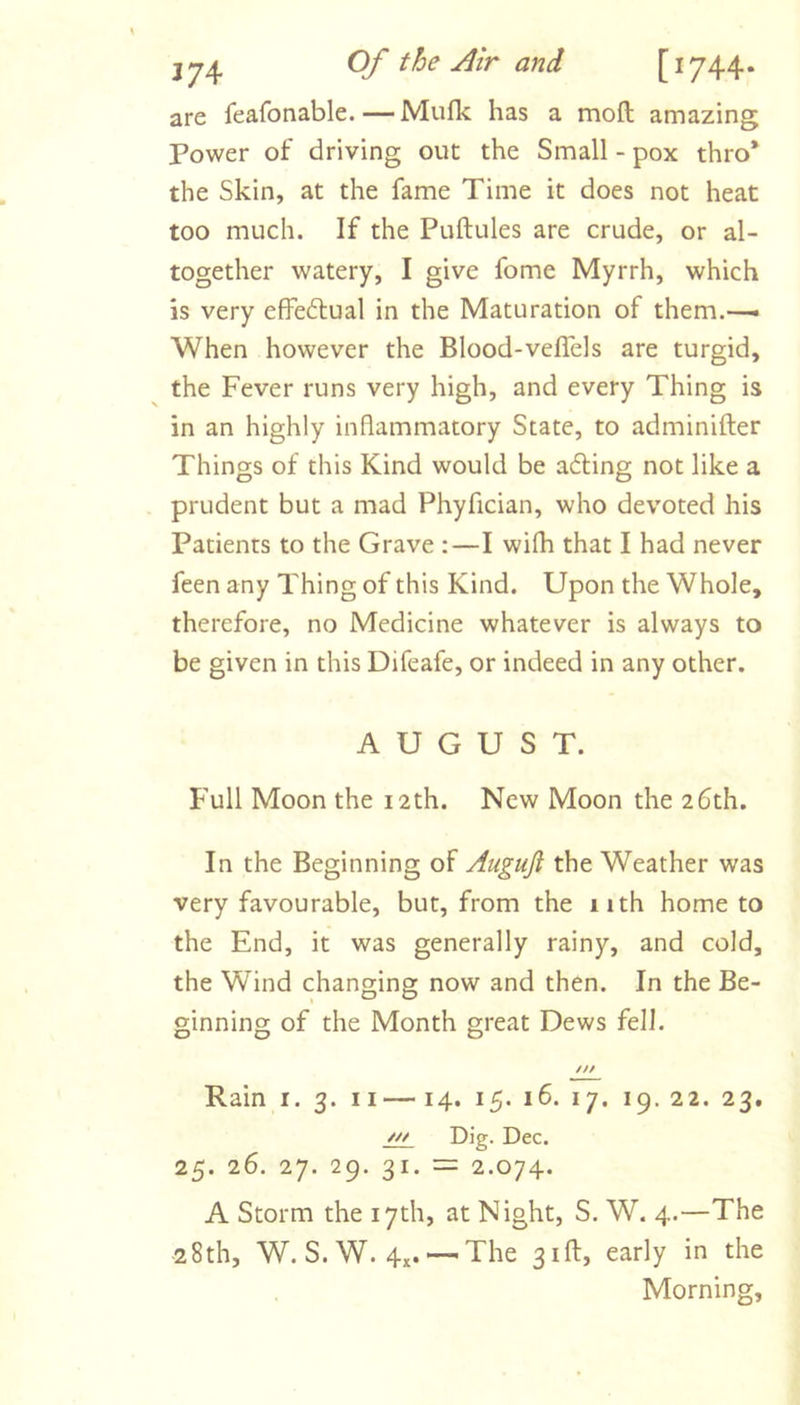 JJ4 [1744* are feafonable.—Mufk has a moft amazing Power of driving out the Small - pox thro* the Skin, at the fame Time it does not heat too much. If the Puftules are crude, or al- together watery, I give fome Myrrh, which is very effe6lual in the Maturation of them.—• When however the Blood-veflels are turgid, the Fever runs very high, and every Thing is in an highly inflammatory State, to adminifter Things of this Kind would be a6ting not like a prudent but a mad Phyfician, who devoted his Patients to the Grave :—I wilh that I had never feen any Thing of this Kind. Upon the Whole, therefore, no Medicine whatever is always to be given in this Difeafe, or indeed in any other. AUGUST. Full Moon the 12 th. New Moon the 26th. In the Beginning of Auguji the Weather was very favourable, but, from the 11th home to the End, it was generally rainy, and cold, the Wind changing now and then. In the Be- ginning of the Month great Dews fell. /// Rain i. 3. ii— 14. 15. 16. 17. 19. 22. 23. w Dig. Dec. 25. 26. 27. 29. 31. = 2.074. A Storm the 17th, at Night, S. W. 4.—The 28th, W. S. W. 4x. The 3ifl:, early in the Morning,