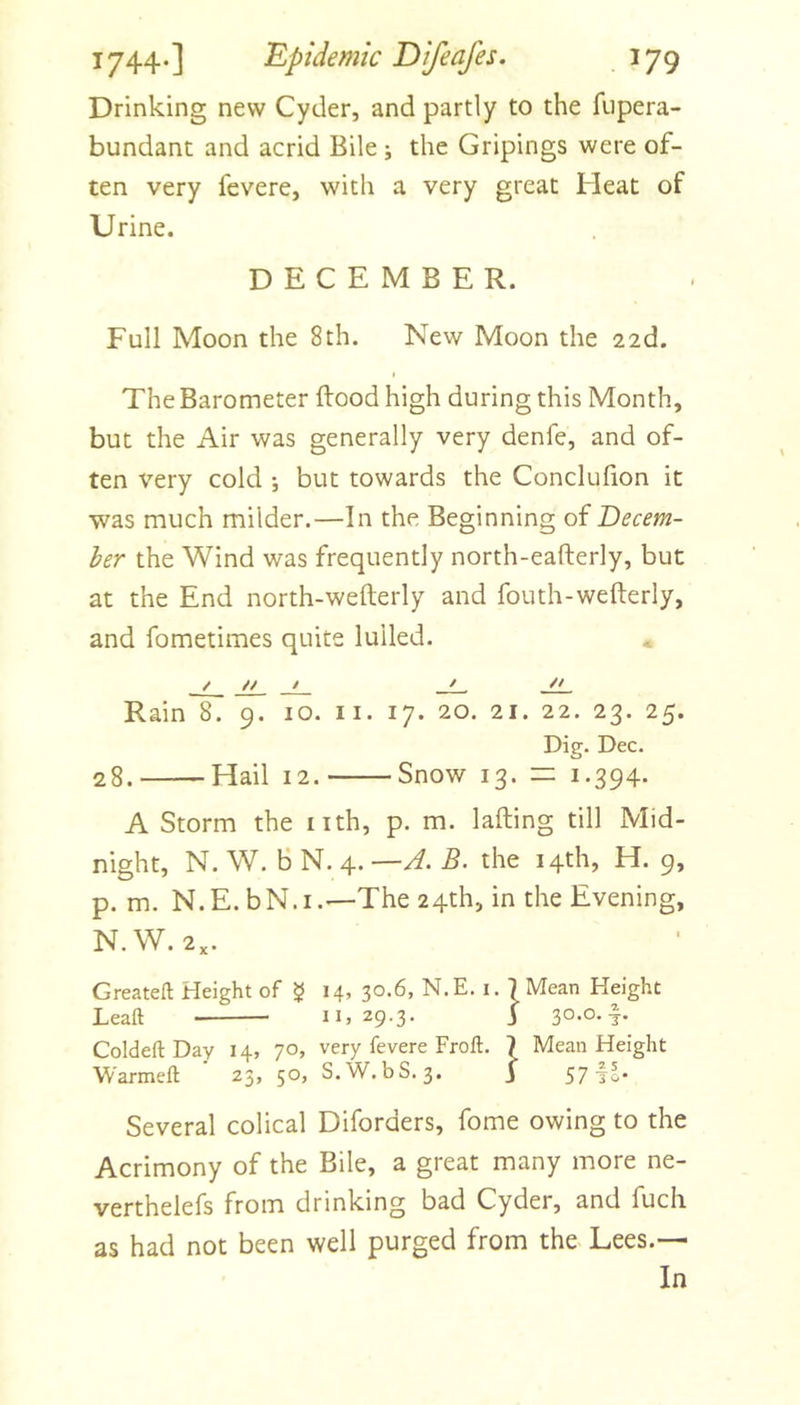 Drinking new Cyder, and partly to the fiipera- bundant and acrid Bile ; the Gripings were of- ten very fevere, with a very great Heat of Urine. DECEMBER. Full Moon the 8th. New Moon the 22d. The Barometer flood high during this Month, but the Air was generally very denfe, and of- ten very cold ; but towards the Conclufion it was much milder.—In the Beginning of Decem- ber the Wind was frequently north-eafterly, but at the End north-wefterly and fouth-wefterly, and fometimes quite lulled. « / // / ^ Rain 8. 9. 10. ii. 17. 20. 21. 22. 23. 25. Dip. Dec. o 28. Hail 12. Snow 13. n: 1.394* A Storm the nth, p. m. lading till Mid- night, N. W. B N. 4. —A. B. the 14th, H. 9, p. m. N.E. bN.i.—The 24th, in the Evening, N.W. 2,. Greateft Height of $ 14, 30.6, N.E. i. | Mean Height Leaft II, 29-3* i 3°*o-1- ColdeftDay 14, 70, very fevere Froft. 7 Mean Height Warmeft 23, 50, S.W. bS. 3. j 57 Several colical Diforders, fome owing to the Acrimony of the Bile, a great many more ne- verthelefs from drinking bad Cyder, and fuch as had not been well purged from the Lees.— In
