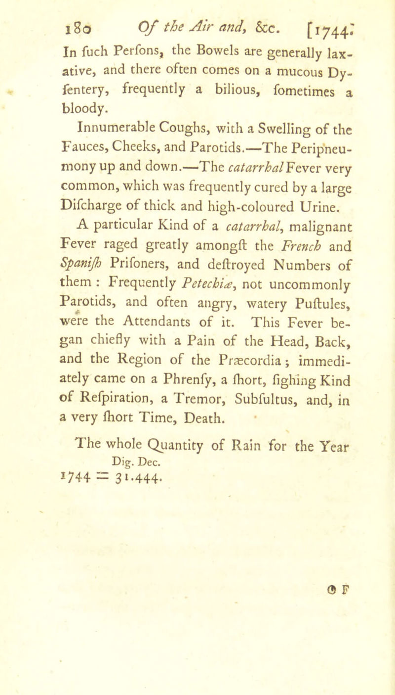 l8o Of the Atr andy &amp;c. [1744.' In fuch Perfons, the Bowels are generally lax- ative, and there often comes on a mucous Dy- fentery, frequently a bilious, fometimes a bloody. Innumerable Coughs, with a Swelling of the Fauces, Cheeks, and Parotids.—The Peripneu- mony up and down.—The catarrhal'Fe.VGv very common, which was frequently cured by a large Difcharge of thick and high-coloured Urine. A particular Kind of a catarrhaly malignant Fever raged greatly amongft the French and Spanijh Prifoners, and deftroyed Numbers of them : Frequently PetechiiCy not uncommonly Parotids, and often angry, watery Puftules, were the Attendants of it. This Fever be- gan chiefly with a Pain of the Head, Back, and the Region of the Prascordia; immedi- ately came on a Phrenfy, a fhort, fighing Kind of Refpiration, a Tremor, Subfultus, and, in a very ftiort Time, Death. The whole Qiiantity of Rain for the Year Dig. Dec. 1744 — 3»-444- 0 F