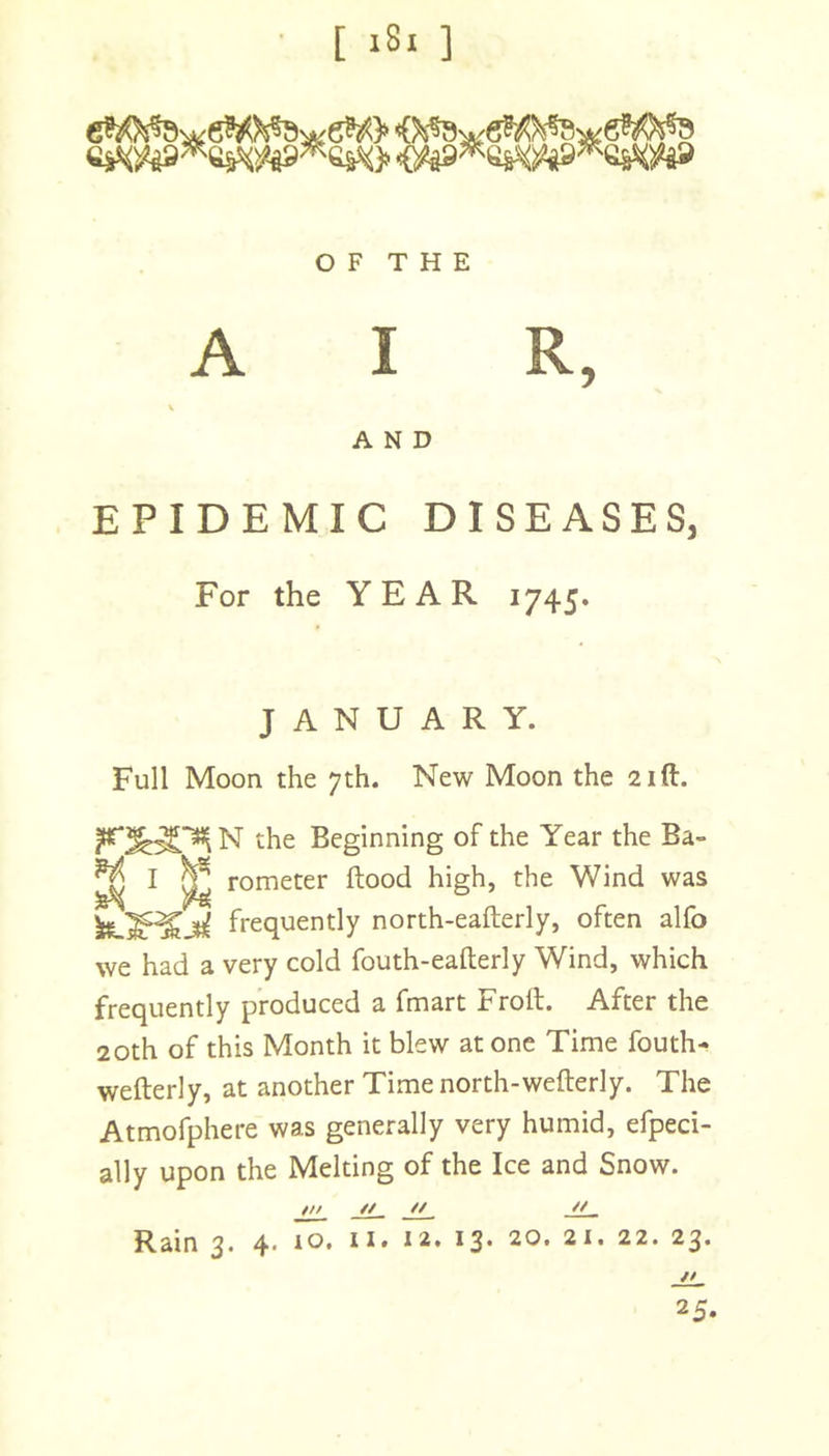 O F T H E AIR, \ AND EPIDEMIC DISEASES, For the YEAR 1745. JANUARY. Full Moon the 7th. New Moon the 21ft. N the Beginning of the Year the Ba- I ^ rometer flood high, the Wind was frequently north-eaflerly, often alfo we had a very cold fouth-eaflerly Wind, which frequently produced a fmart Froft. After the 20th of this Month it blew at one Time fouth- wefterly, at another Time north-weflerly. The Atmofphere was generally very humid, efpeci- ally upon the Melting of the Ice and Snow. ML -ii~ JL, ** Rain 3* 4* ^3* 20. 21. 22. 23. // 25.