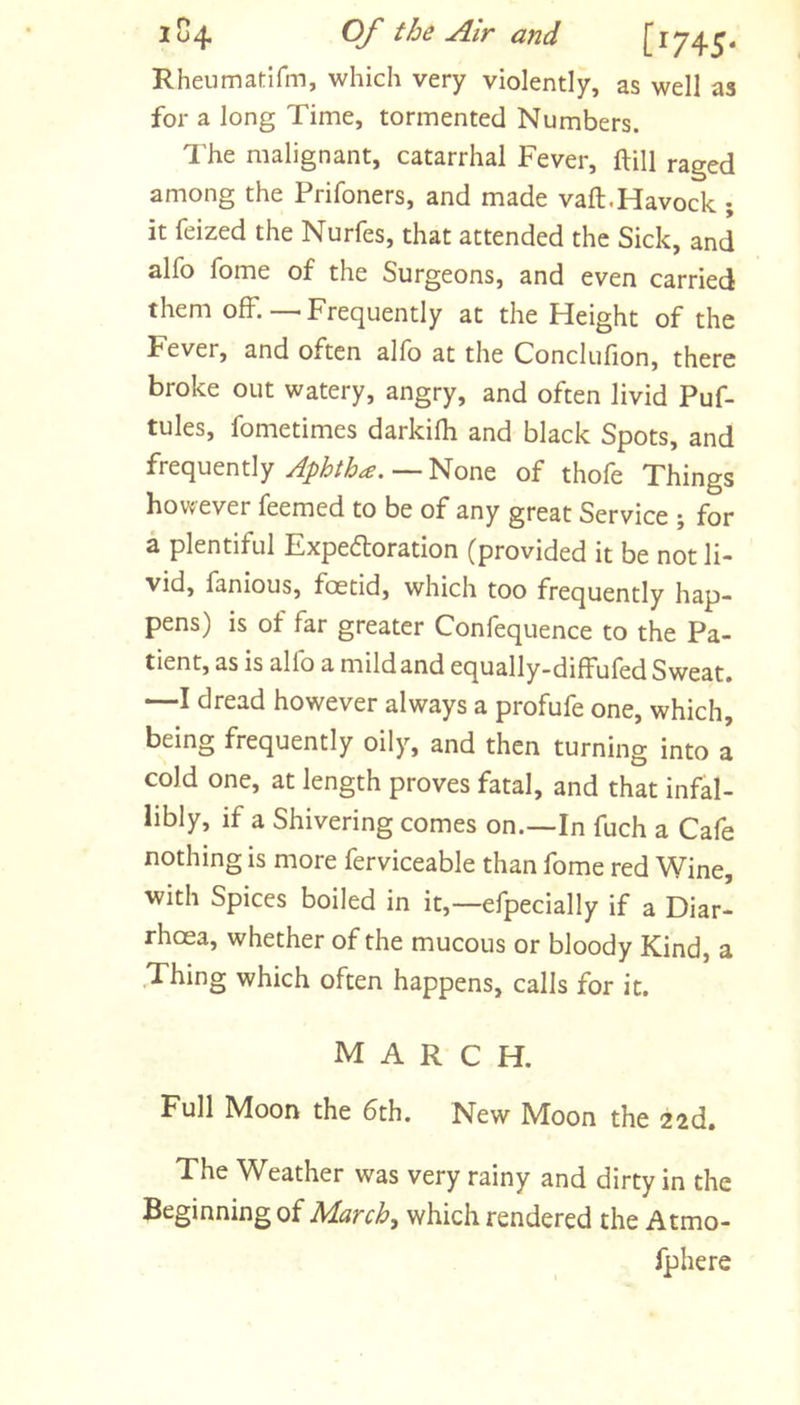 Rheumadfm, which very violently, as well as for a long Time, tormented Numbers. The malignant, catarrhal Fever, ftill raged among the Prifoners, and made vaft.Havock ; it feized the Nurfes, that attended the Sick, and alfo fome of the Surgeons, and even carried them off.—Frequently at the Height of the Fever, and often alfo at the Conclufion, there broke out watery, angry, and often livid Puf- tules, fometimes darkifli and black Spots, and frequently —None of thofe Things however feemed to be of any great Service ; for a plentiful Expedforation (provided it be not li- vid, fanious, foetid, which too frequently hap- pens) is of far greater Confequence to the Pa- tient, as is alfo a mild and equally-diffufed Sweat. —I dread however always a profufe one, which, being frequently oily, and then turning into a cold one, at length proves fatal, and that infal- libly, if a Shivering comes on.—In fuch a Cafe nothing is more ferviceable than fome red Wine, with Spices boiled in it,—efpecially if a Diar- rhoea, whether of the mucous or bloody Kind, a Thing which often happens, calls for it. march. Full Moon the 6th. New Moon the 22d, The Weather was very rainy and dirty in the Beginning of March, which rendered the Atmo- fphere