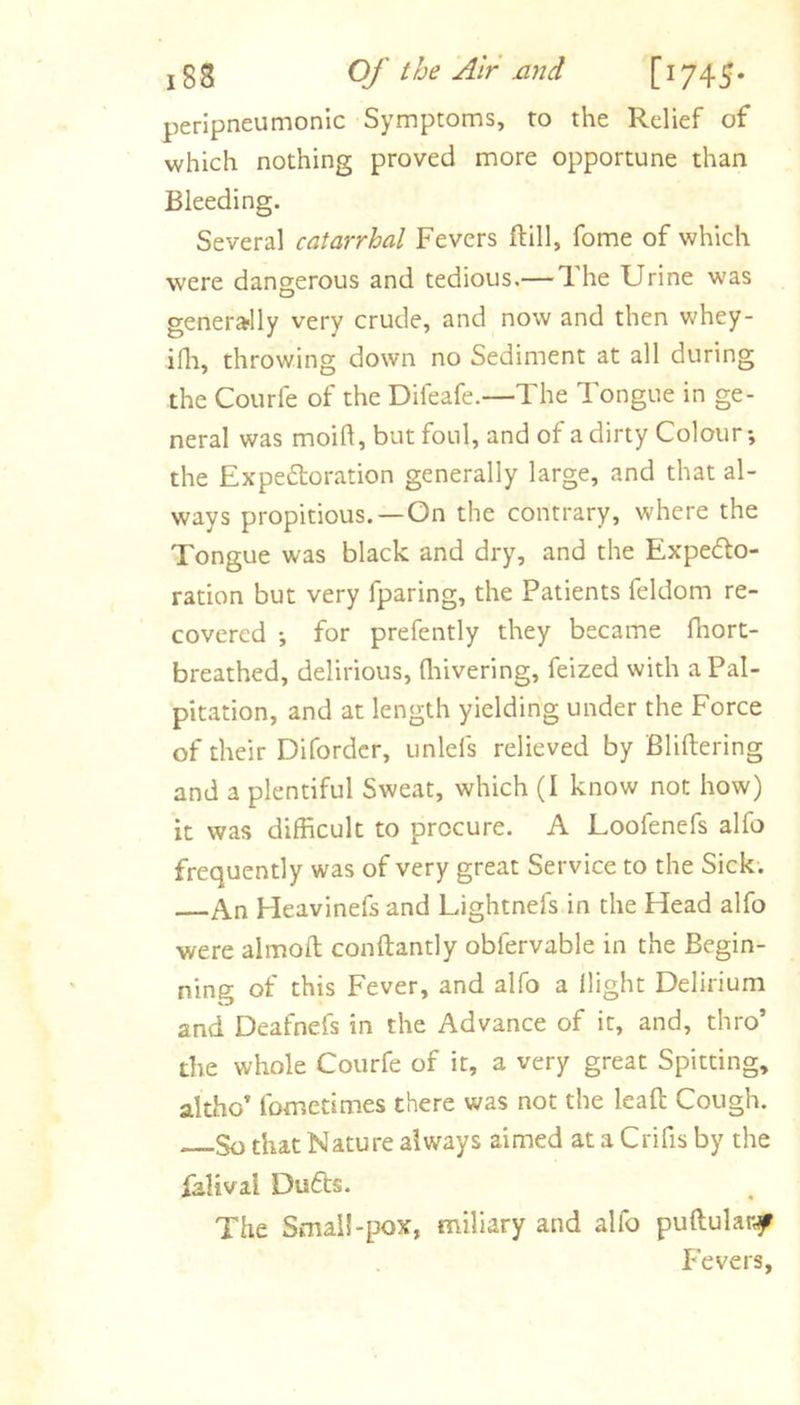 peripneumonic Symptoms, to the Relief of which nothing proved more opportune than Bleeding. Several catarrhal Fevers ftill, fome of which were dangerous and tedious.— The Urine was generally very crude, and now and then whey- ifli, throwing down no Sediment at all during the Courle of the Difeafe.—The Tongue in ge- neral was moift, but foul, and of a dirty Colour; the Expedloration generally large, and that al- ways propitious.—On the contrary, where the Tongue was black and dry, and the Expefto- ration but very fparing, the Patients feldom re- covered ; for prefently they became fhort- breathed, delirious, fliivering, feized with a Pal- pitation, and at length yielding under the Force of their Difordcr, unlefs relieved by Bliftering and a plentiful Sweat, which (I know not how) it was difficult to procure. A Loofenefs alfo frequently was of very great Service to the Sick. An Heavinefs and Lightnefs in the Head alfo were almoft conftantly obfervable in the Begin- ning of this Fever, and alfo a llight Delirium and Deafnefs in the Advance of it, and, thro’ the whole Courfe of it, a very great Spitting, altho’ fometimes there was not the leaft Cough. So that Nature always aimed at a Crifis by the lalival Du6ts. The Smai!-pox, miliary and alfo puftular^ Fevers,