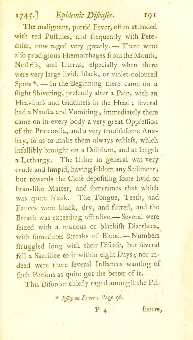 The malignant, putrid Fever, often attended with red Puftules, and frequently with Pete- chijE, now raged very greatly. — There were alfo prodigious Haemorrhages from the’ Mouth, Noftrils, and Uterus, efpecially when there were very large livid, black, or violet-coloured Spots *. — In the Beginning there came on a flight Shivering, prefently after a Pain, with an Heavinefs and Giddinefs in the Head ; feveral had a Naufea and Vomiting ; immediately there came on in every body a very great OpprelTion of the Prascordia, and a very troublefome Anx- iety, fo as to make them always reftlefs, which infallibly brought on a Delirium, and at length a Lethargy. The Urine in general was very crude and limpid, haviilg feldom any Sediment; but towards the Clofe depofiting fome livid or bran-like Matter, and fometimes that which was quite black. The Tongue, Teeth, and Fauces were black, dry, and furred, and the Breath was exceeding offenfive.— Several were feized with a mucous or blackifh Diarrhoea,^ with fometimes Streaks of Blood.—Numbers ftruggled long with their Difeafe, but feveral fell a Sacrifice to it within eight Days; nor in- deed were there feveral Inftances wanting of fuch Perfons as quite got the better of it. This Diforder chiefly raged amongH the Pri- * F.£hy on Fevers, Page 96. P 4 foiiere,