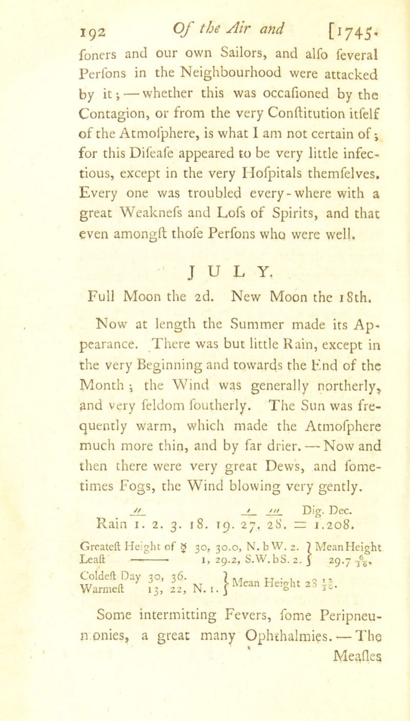 foners and our own Sailors, and alfo feveral Perlbns in the Neighbourhood were attacked by it; — whether this was occafioned by the Contagion, or from the very Conftitution itfelf of the Atmofphere, is what I am not certain of \ for this Difeafe appeared to be very little infec- tious, except in the very Hofpitals themfelves. Every one was troubled every-where with a great Weaknefs and Lofs of Spirits, and that even amongft thofe Perfons who were well. JULY. Full Moon the 2d. New Moon the 18th. Now at length the Summer made its Ap- pearance. There was but little Rain, except in the very Beginning and towards the Pnd of the Month i the Wind was generally northerly, and very feldom foutherly. The Sun was fre- quently warm, which made the Atmofphere much more thin, and by far drier. — Nowand then there were very great Dews, and fome- times Fogs, the Wind blowing very gently. ji_ _t_ Dig. Dec. Rain i. 2. 3. 18. 19. 27, 28. ~ 1,208. Greateft Height of § 30, 30.0, N.bW. 2. ?MeanHeight Leaft I, 29.2, S.W.bS. 2. j ^9-7 Coldeft Day 30, 36. Warmefl; 13, 22, N. i. 1 Mean Height 28 O I 1 JO- Some intermitting Fevers, fome Peripneu- n onies, a great many Ophthalraies. — The Meades