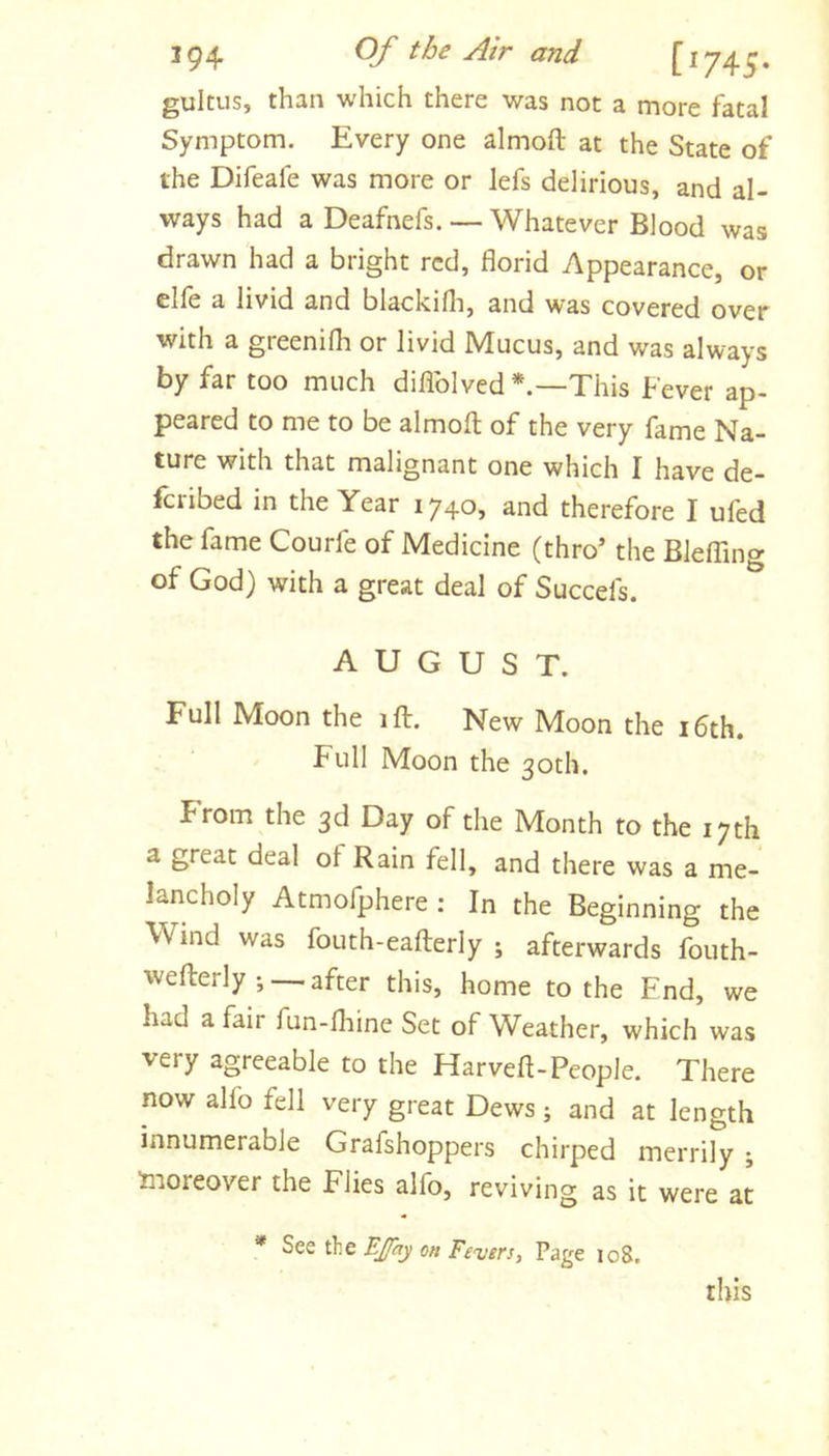gulms, than which there was not a more fatal Symptom. Every one almoft at the State of the Difeafe was more or lefs delirious, and al- ways had a Deafnefs. — Whatever Blood was drawn had a bright red, florid Appearance, or elfe a livid and blackifli, and was covered over with a greenifli or livid Mucus, and was always by far too much diflblved This Fever ap- peared to me to be almofl of the very fame Na- ture with that malignant one which I have de- feribed in the Year 1740, and therefore I ufed the fame Courfe of Medicine (thro’ the Bleffing of God) with a great deal of Succefs. AUGUST. Full Moon the ift. New Moon the i6th. Full Moon the 30th. From the 3d Day of the Month to the 17th a great deal ot Rain fell, and there was a me- lancholy Atmofphere : In the Beginning the Wind was fouth-eafterly ; afterwards fouth- wefterly •, — after this, home to the End, we had a fair fun-fliine Set of Weather, which was very agreeable to the Harveft-People. There now alfo fell very great Dews; and at length innumerable Grafshoppers chirped merrily ; Inoreover the Flies alfo, reviving as it were at * See the BJfay on Fevers, Page 108. this