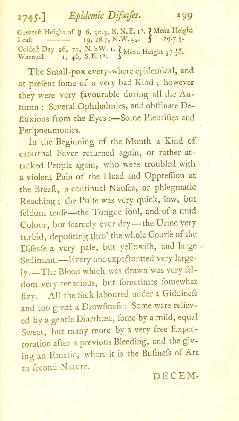 Greateft Height of g 6, 30.3, E.N.E. 1*. 7 Mean Height Lealt 19, 28.7, N.W.4x. J 29.7 Coldeft Day 16, 71, N bW. i • 7 Mean Height S7 it- Warmell i, 46, S.E. s 3/ jq The Small-pox every-where epidemical, and at prelenc fome of a very bad Kind ; however they were very favourable during all the Au- tumn : Several Ophthalmies, and obftinate De- fluxions from the Eyes :—Some Pleurifies and Peripneumonies. In the Beginning of the Month a Kind of catarrhal Fever returned again, or rather at- tacked People again, who were troubled with a violent Pain of the Head and Oppreflion at the Bread, a continual Naufea, or phlegmatic Reaching •, the Pulfe was very quick, low, but feldom tenfe—the Tongue foul, and of a mud Colour, but fcarcely ever dry—the Urine very turbid, depofiting thro’ the whole Courfe of the Difeafe a very pale, but yellowifii, and large - Sediment.—Every one expeflorated very large- ly, The Blood which was drawn was very fel- dom very tenacious, but fometimes fomewhat fizy. All the Sick laboured under a Giddinefs and too great a Drowfinefs: Some were reliev- ed by a gentle Diarrhoea, fome by a mild, equal Swear, but many more by a very free Expec- toration after a previous Bleeding, and the giv- ing an Emetic, where it is the Bufinefs of Art to fecond Nature. D E C E M-