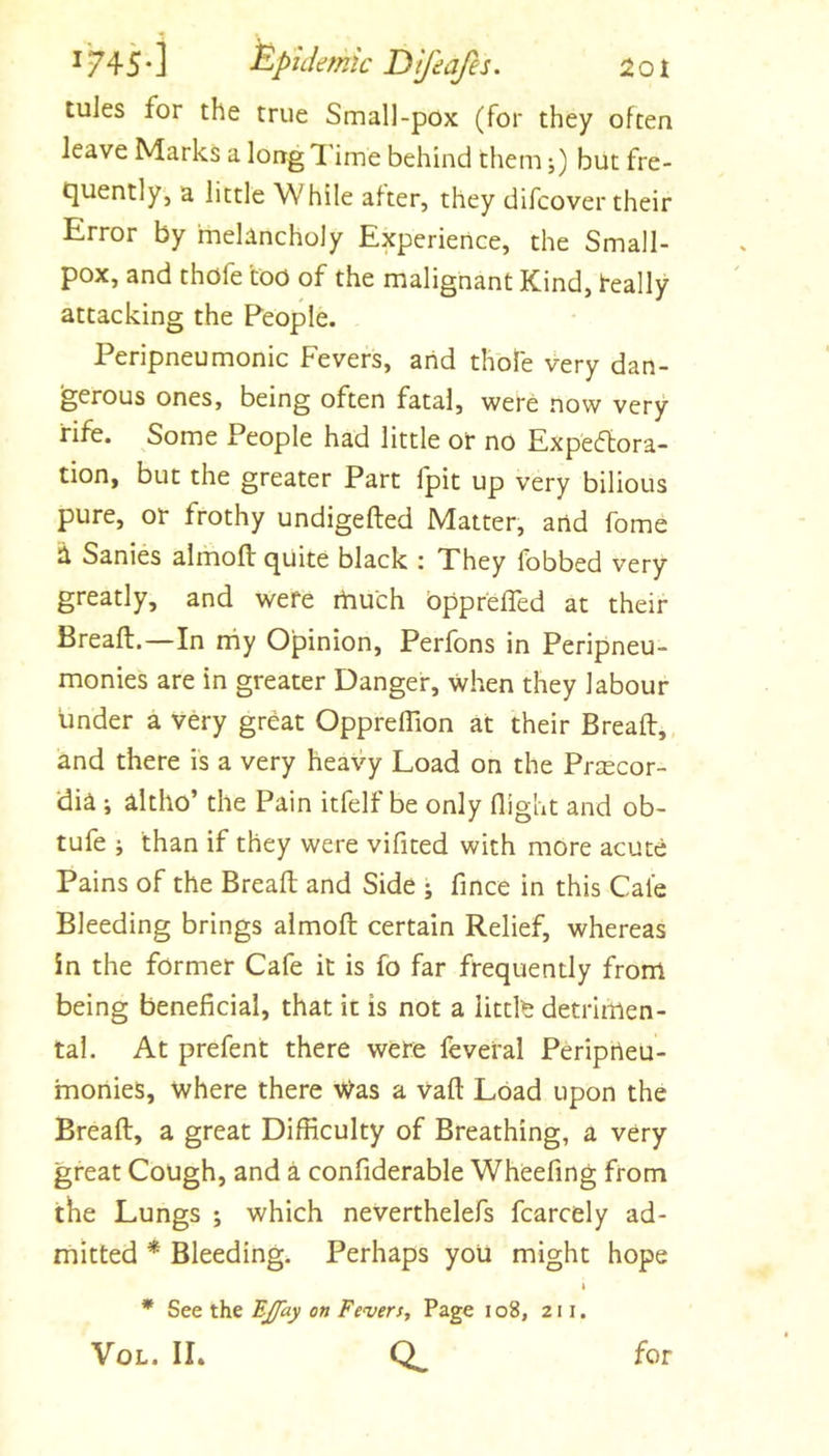 tules for the true Small-pox (for they often leave Marks a long I'ime behind them j) but fre- quently, a little While after, they difcover their Error by melancholy Experience, the Small- pox, and thofe too of the malignant Kind, teally attacking the People. Peripneumonic Fevers, arid thole very dan- 'gerous ones, being often fatal, were now very rife. Some People had little or no Expeflora- tion, but the greater Part fpit up very bilious pure, or frothy undigefted Matter, arid fome a Sanies almofl: quite black : They fobbed very greatly, and were touch bpprefTed at their Breaft.—In toy Opinion, Perfons in Peripneu- monies are in greater Danger, when they labour under a very great OpprelTion at their Breaft, and there is a very heavy Load on the Prsecor- ‘di^ ; altho’ the Pain itfelf be only flight and ob- tufe ; than if they were vifited with more acute Pains of the Breaft and Side j fince in this Cafe Bleeding brings almoft certain Relief, whereas in the former Cafe it is fo far frequently from being beneficial, that it is not a littlfe detrimen- tal. At prefent there were feveral Periprieu- toonies, where there Was a vaft Load upon the Breaft, a great Difficulty of Breathing, a very great Cough, and a confiderable Wheefing from the Lungs ; which neverthelefs fcarcely ad- mitted * Bleeding. Perhaps you might hope 4 * See the BJfay on Fevers, Page i o8, 211. VoL. IL for
