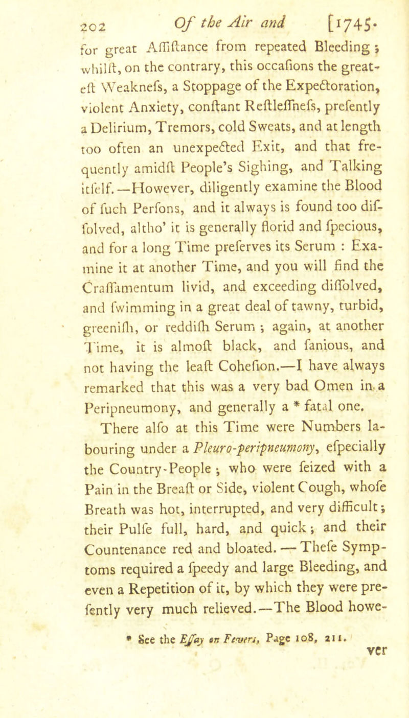 for great Afllftance from repeated Bleeding ; whilft, on the contrary, this occafions the great- eft Weaknefs, a Stoppage of the Expedloration, violent Anxiety, conftant Reftleflhefs, prefently a Delirium, Tremors, cold Sweats, and at length too often an unexpedted Exit, and that fre- quently amidft People’s Sighing, and Talking ftft;lf.—However, diligently examine the Blood of fuch Perfons, and it always is found too dif- folved, altho’ it is generally florid and fpecious, and for a long Time preferves its Serum : Exa- mine it at another Time, and you will find the Craflamentum livid, and exceeding diflTolved, and fwimming in a great deal of tawny, turbid, greenifli, or reddifli Serum *, again, at another 'Pime, it is almoft black, and famous, and not having the leaft Cohefion.—I have always remarked that this was a very bad Omen in- a Peripneumony, and generally a * fatal one. There alfo at this Time were Numbers la- bouring under a Pleuro-feripneumony^ efpecially the Country-People j who were feized with a Pain in the Breaft or Side, violent Cough, whofe Breath was hot, interrupted, and very difficult; their Pulfe full, hard, and quick; and their Countenance red and bloated. — Thefe Symp- toms required a fpeedy and large Bleeding, and even a Repetition of it, by which they were pre- fently very much relieved.—The Blood howe- • See the EJiaj an Feven, Page 108, 211. ver