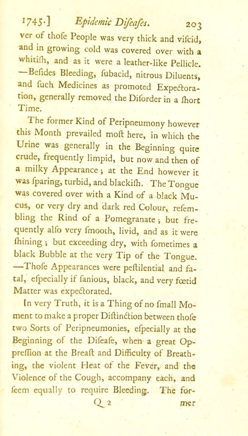 ver of thofe People was very thick and vifcid, and in growing cold was covered over with a whmlh, and as it were a leather-like Pellicle. —Befides Bleeding, fubacid, nitrous Diluents, and fuch Medicines as promoted Expe6lora- tion, generally removed the Diforder in a fhorc Time. The former Kind of Peripneumony however this Month prevailed moft here, in which the Urine was generally in the Beginning quire crude, frequently limpid, but now and then of a milky Appearance ; at the End however it was fparing, turbid, and blackilh. The Tongue was covered over with a Kind of a black Mu- cus, or very dry and dark red Colour, refem- bling the Rind of a Pomegranate ; but fre- quently alfo very fmooth, livid, and as it were Ihining ; but exceeding dry, with fometimes a black Bubble at the very Tip of the Tongue. —Thofe Appearances were peftilential and fa- tal, efpecially if fanious, black, and very feetid Matter was expe(5lorated. In very Truth, it is a Thing of no fmall Mo- ment to make a proper Diftinftion between thofe two Sorts of Peripneumonies, efpecially at the Beginning of the Difeafe, when a great Op- prelTion at the Bread and Difficulty of Breath- ing, the violent Heat of the Fever, and’ the Violence of the Cough, accompany each, and feem equally to require Bleeding. The for- 2 naer