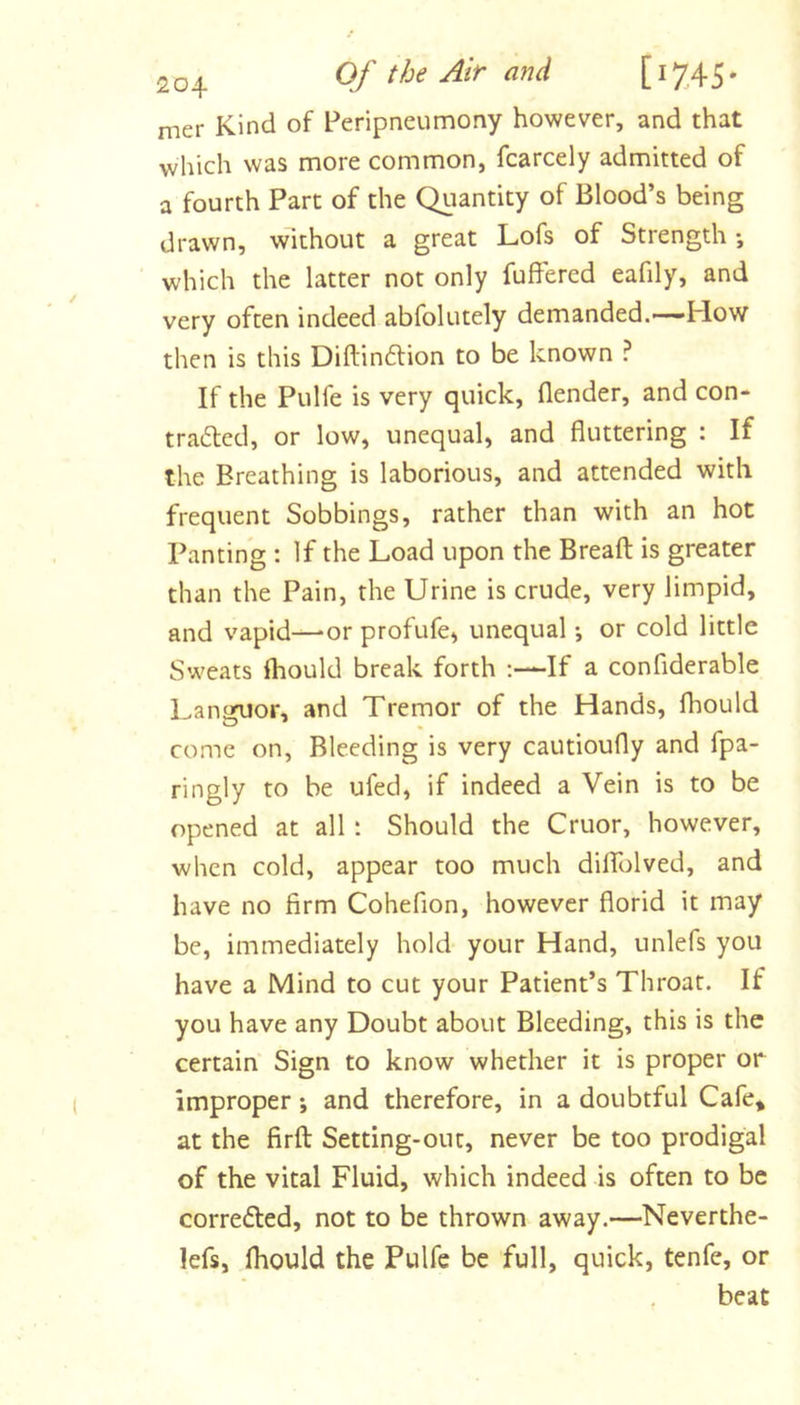 mer Kind of Peripneumony however, and that which was more common, fcarcely admitted of a fourth Part of the Quantity of Blood’s being drawn, without a great Lofs of Strength *, which the latter not only fuffered eafily, and very often indeed abfolutely demanded.—How then is this Diftindlion to be known If the Pulfe is very quick, flender, and con- tra6led, or low, unequal, and fluttering : If the Breathing is laborious, and attended with frequent Sobbings, rather than with an hot Panting : If the Load upon the Breaft is greater than the Pain, the Urine is crude, very limpid, and vapid—‘or profufe, unequal *, or cold little Sweats fliould break forth :—If a confiderable Langoior, and Tremor of the Hands, fhould come on, Bleeding is very cautioufly and fpa- ringly to be ufed, if indeed a Vein is to be opened at all ; Should the Cruor, however, when cold, appear too much diflfolved, and have no firm Cohefion, however florid it may be, immediately hold your Hand, unlefs you have a Mind to cut your Patient’s Throat. If you have any Doubt about Bleeding, this is the certain' Sign to know whether it is proper or improper ♦, and therefore, in a doubtful Cafe* at the firft Setting-out, never be too prodigal of the vital Fluid, which indeed is often to be correded, not to be thrown away.—Neverthe- lefs, fliould the Pulfe be full, quick, tenfe, or beat