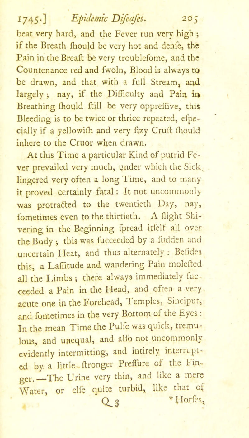 beat very hard, and the Fever run very high ; if the Breath fhoiild be very hot and denfe, the Pain in the Bread: be very troublefome, and the Countenance red and fwoln, Blood is always to be drawn, and that with a full Stream, and largely ; nay, if the Difficulty and Pain in Breathing ffiould ftill be very oppreffive, this Bleeding is to be twice or thrice repeated, efpe- cially if a yellowifh and very fizy Cruft ffiould inhere to the Cruor when drawn. At this Time a particular Kind of putrid Fe- ver prevailed very much, under which the Sick lingered very often a long Time, and to many it proved certainly fatal: It not uncommonly was protraded to the twentieth Day, nay, fometimes even to the thirtieth. A flight Shi- vering in the Beginning fpread itfelf all over the Body ; this was fucceeded by a fudden and uncertain Heat, and thus alternately ; Belides this, a Laffitude and wandering Pain molefled all the Iambs j there always immediately luc- ceeded a Pain in the Head, and often a very acute one in th^ Borehead, Temples, Sinciput, and fometimes in the very Bottom of the Eyes : In the mean Time the Pulfc was quick, tremu- lous, and unequal, and alfo not uncommonly evidently intermitting, and intirely interrupt- ed by a little ftronger Preffure of the Fin. ger. The Urine very thin, and like a mere Water, or elfe quite turbid, like that of 0^3 * Florfes,