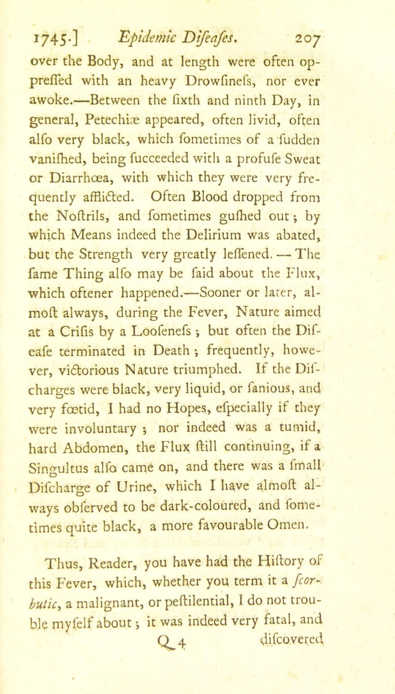 over the Body, and at length were often op- prefled with an heavy Drowfmefs, nor ever awoke.—Between the fixth and ninth Day, in general, Petechiiie appeared, often livid, often alfo very black, which fometimes of a'fudden vanifhed, being fucceeded with a profufe Sweat or Diarrhoea, with which they were very fre- quently afflidted. Often Blood dropped from the Noftrils, and fometimes guihed out by which Means indeed the Delirium was abated, but the Strength very greatly lelTened. — The fame Thing alfo may be faid about the Flux, which oftener happened.—Sooner or later, al- moft always, during the Fever, Nature aimed at a Crifis by a Loofenefs *, but often the Dif- eafe terminated in Death •, frequently, howe- ver, vidlorious Nature triumphed. If the Dif- charges were black, very liquid, or fanious, and very fo3tid, I had no Hopes, efpecially if they were involuntary 5 nor indeed was a tumid, hard Abdomen, the Flux ftill continuing, if a Singultus alfo came on, and there was a fmali Difcharge of Urine, which I h^ve almoft al- ways obferved to be dark-coloured, and fome- times quite black, a more favourable Omen. Thus, Reader, you have had the Hiftory of this Fever, which, whether you term it a fcor- butic^ a malignant, or peftilential, I do not trou- ble myfelf about j it was indeed very fatal, and Q 4 difcoyered