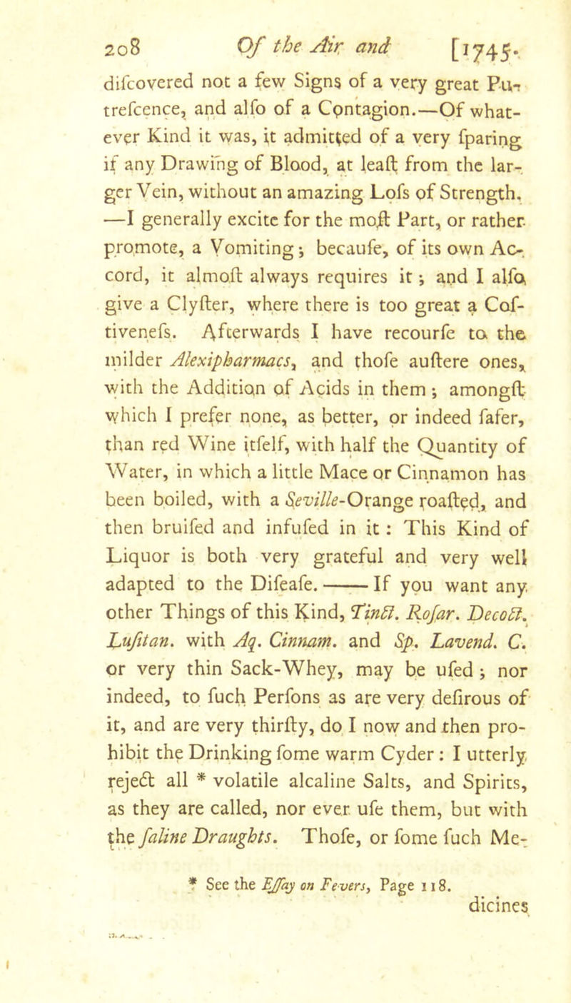 difcovered not a few Signs of a very great Pu- trefcence, and alfo of a Cpntagion.—Of what- ever Kind it was, i,t admitted of a very fparing if any Drawing of Blood, at leafl; from the lar- ger Vein, without an amazing Lpfs of Strength, —I generally excite for the mofl Part, or rather promote, a Vomiting j becaufe, of its own Ac-, cord, it almoft always requires it *, and I alfo, give a Clyfter, where there is too great a Cof- tivenefs. Afterwards I have recourfe to, the milder AlexipharmaeSy and thofe auftere ones,^ with the Addition of Acids in them ; amongft- which I prefer none, as better, or indeed fafer, than red Wine itfelf, with half the Quantity of Water, in which a little Mace or Cinna,mon has been boiled, with a Orange roafted, and then bruifed and infufed in it: This Kind of Liquor is both very grateful and very well adapted to the Difeafe. If you want any, other Things of this Kind, Rojar. Beco£l. Lufitan, with Aq. Cinmm. and Sp, Lavend. C. or very thin Sack-Whey, may be ufed; nor indeed, to fuch Perfons as are very defirous of it, and are very thirfty, do I now and then pro- hibit the Drinking fome warm Cyder; I utterly, rejedt all * volatile alcaline Salts, and Spirits, as they are called, nor ever, ufe them, but with the faline Draughts. Thofe, or fome fuch Me-. * See the EJfaj on Fevers, Page 118. dicines