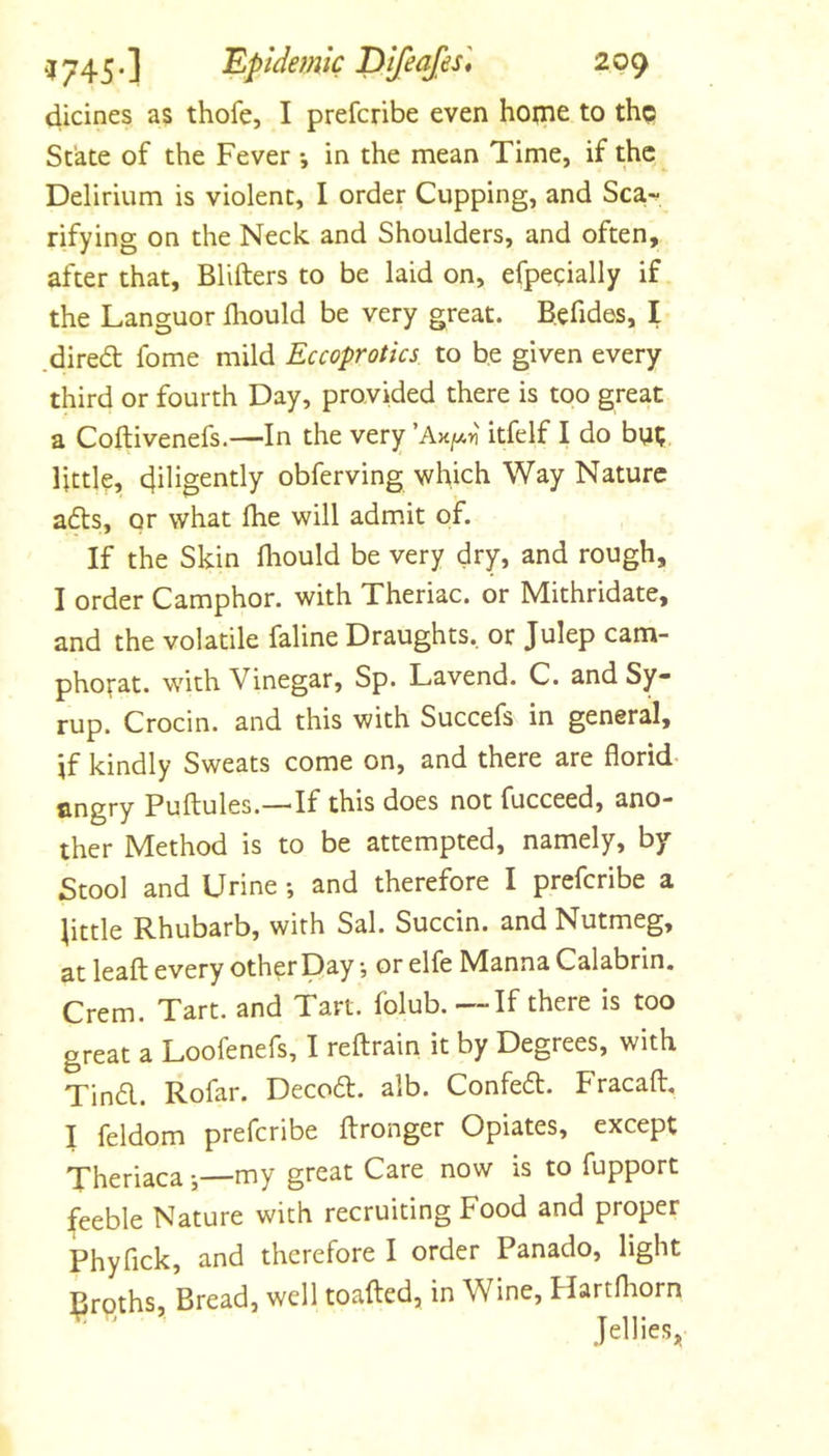 dicines as thofe, I prefcribe even hoine to the State of the Fever *, in the mean Time, if the Delirium is violent, I order Cupping, and Sca^ rifying on the Neck and Shoulders, and often, after that, Blifters to be laid on, efpeeially if the Languor diould be very great. Befides, I .dired fome mild Eccoprotics to be given every third or fourth Day, provided there is too great a Coftivenefs.—In the very ’Ak/aii itfelf I do bntj little, diligently obferving which Way Nature ads, or what Ihe will adm.it of. If the Skin lliould be very dry, and rough, I order Camphor, with Theriac. or Mithridate, and the volatile faline Draughts, or Julep cam- pho^at. with Vinegar, Sp. Lavend. C. and Sy- rup. Crocin. and this with Succefs in general, if kindly Sweats come on, and there are florid- angry Puftules.—If this does not fucceed, ano- ther Method is to be attempted, namely, by Stool and Urine •, and therefore I prefcribe a iittle Rhubarb, with Sal. Succin. and Nutmeg, at leafl; every other Day •, or elfe Manna Calabrin. Crem. Tart, and Tart, folub, — If there is too great a Loofenefs, I reftrain it by Degrees, with Tind. Rofar. Decod. alb. Confed. Fracaft. I feldom prefcribe flronger Opiates, except Theriaca my great Care now is to fupport feeble Nature with recruiting Food and proper Phyfick, and therefore I order Panado, light froths, Bread, well toafted, in Wine, Hartfhorn Jellies,