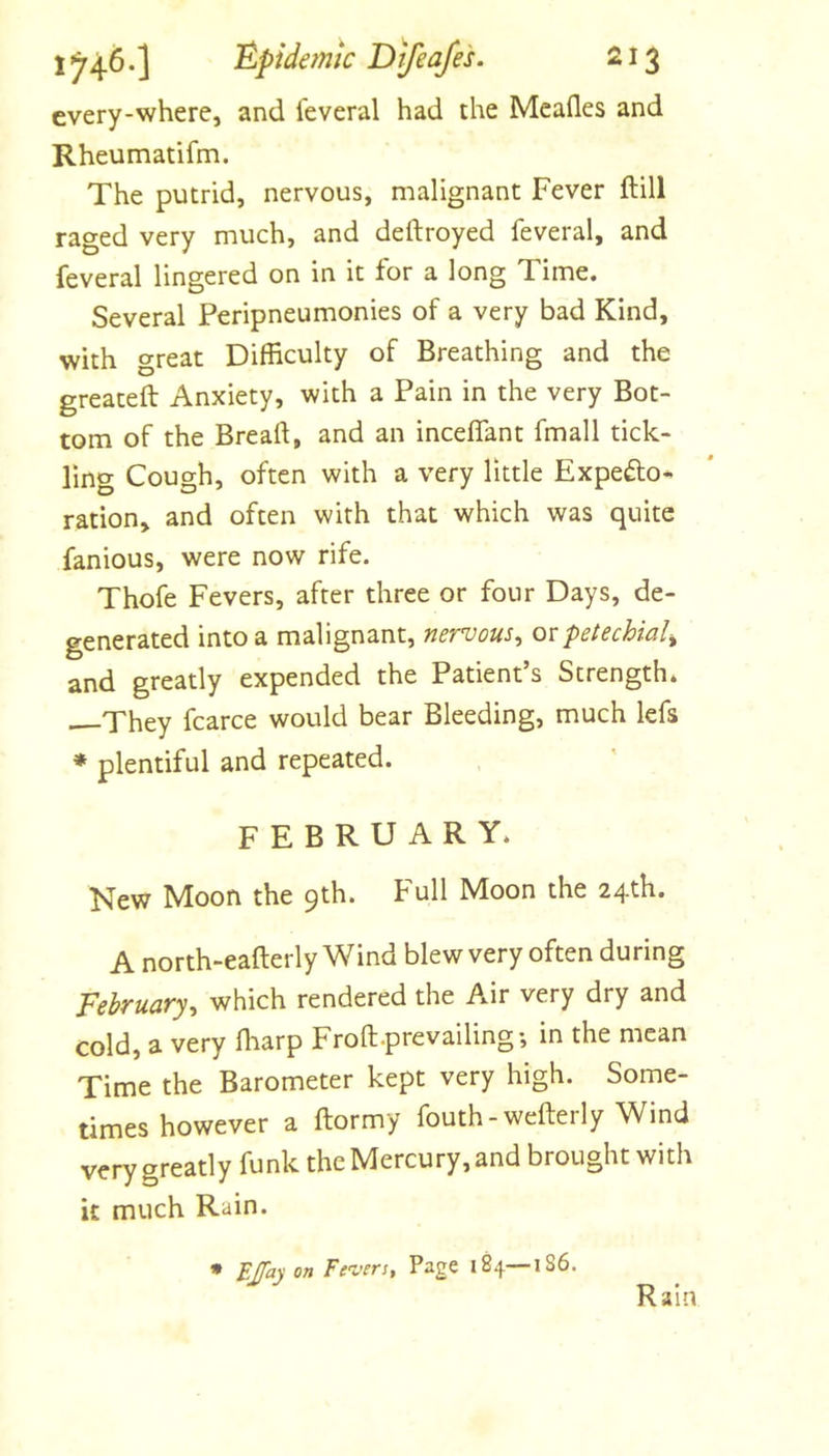 every-where, and leveral had the Meades and Rheumatifm. The putrid, nervous, malignant Fever ftill raged very much, and deftroyed feveral, and feveral lingered on in it for a long Time. Several Peripneumonies of a very bad Kind, with great Difficulty of Breathing and the greateft Anxiety, with a Pain in the very Bot- tom of the Bread, and an inceflant fmall tick- ling Cough, often with a very little Expefto* ration, and often with that which was quite fanious, were now rife. Thofe Fevers, after three or four Days, de- generated into a malignant, nervous^ otpetechial^ and greatly expended the Patient’s Strength. —They fcarce would bear Bleeding, much lefs ♦ plentiful and repeated. FEBRUARY. New Moon the 9th. Full Moon the 24th. A north-eafterly Wind blew very often during February^ which rendered the Air very dry and cold, a very ffiarp Froft.prevailing; in the mean Time the Barometer kept very high. Some- times however a ftormy fouth-wederly Wind very greatly funk the Mercury, and brought with it much Rain. • EJfayon Fe'vers, Page 184—IS6. Rain