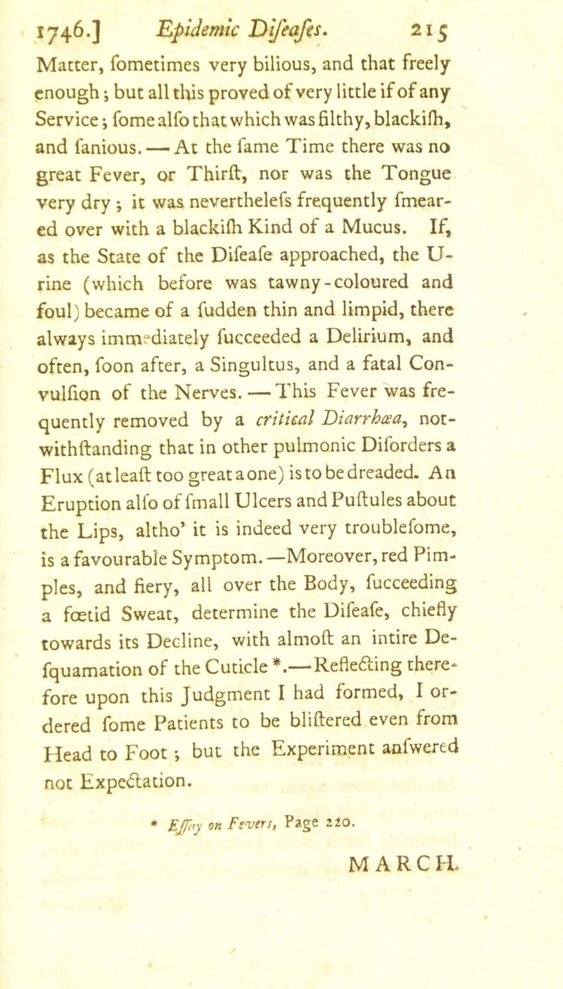 Matter, fometimes very bilious, and that freely enough i but all tlus proved of very little if of any Service j fome alfo that which was filthy, blackilh, and famous. — At the fame Time there was no great Fever, or Thirft, nor was the Tongue very dry ; it was neverthelefs frequently fmear- ed over with a blackilh Kind of a Mucus. If, as the State of the Difeafe approached, the U- rine (which before was tawny-coloured and foul) became of a fudden thin and limpid, there always immediately fucceeded a Delirium, and often, foon after, a Singultus, and a fatal Con- vulfion of the Nerves.—This Fever was fre- quently removed by a cTttieal Diarrhcea^ not- withftanding that in other pulmonic Diforders a Flux (atleaft too greataone) is to be dreaded. An Eruption allb of fmall Ulcers and Puftules about the Lips, altho’ it is indeed very troublefome, is a favourable Symptom. —Moreover, red Pim- ples, and fiery, all over the Body, fucceeding a foetid Sweat, determine the Difeafe, chiefly towards its Decline, with almoft an intire De- fquamation of the Cuticle Reflefting there- fore upon this Judgment I had formed, I or- dered fome Patients to be bliftered even from Head to Foot *, but the Experiment anfwered not Expedlation. • EJT‘fy on Ftvers, Page zio. / MARCH.