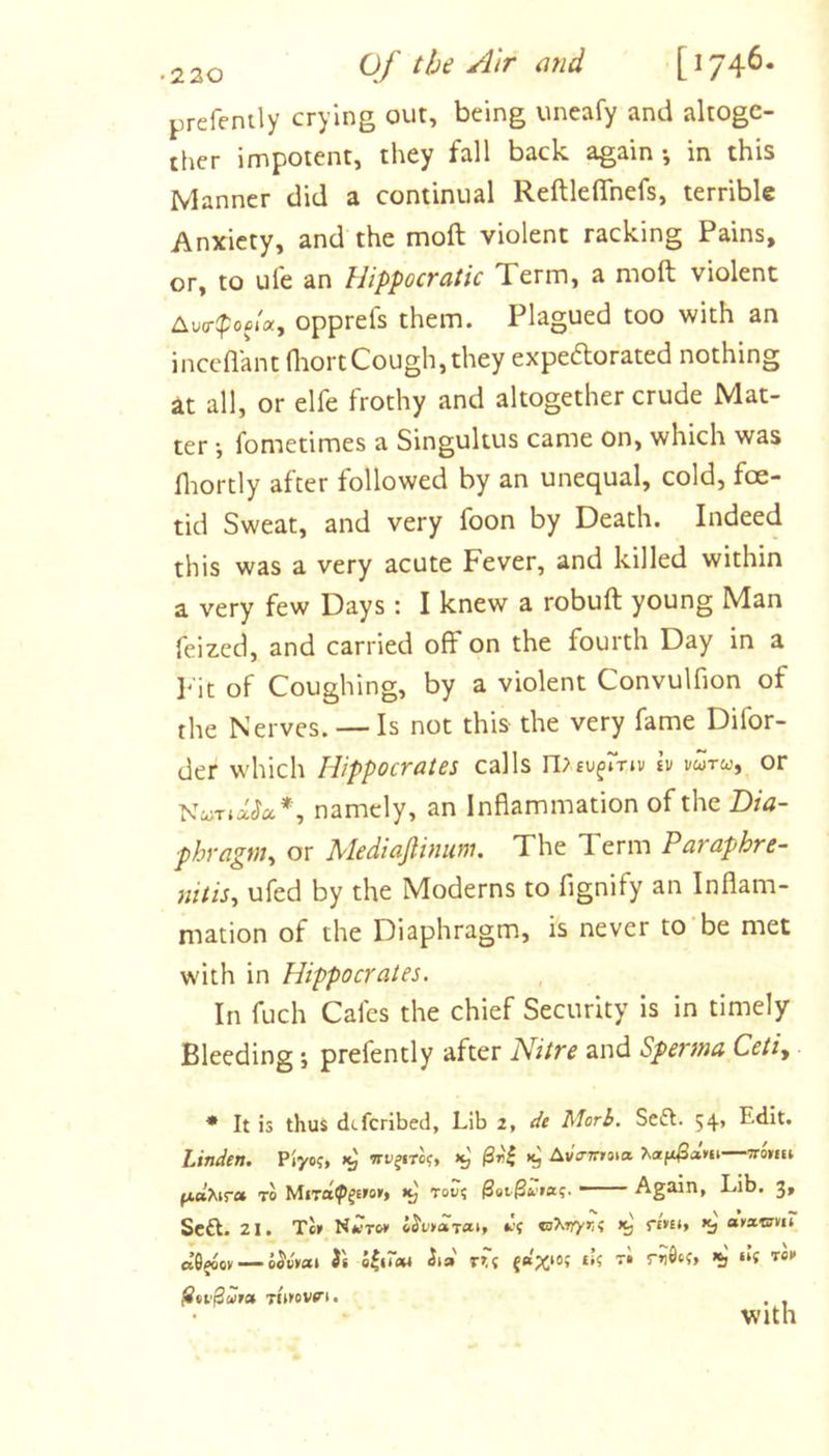 prefently crying out, being uneafy and altoge- ther impotent, they fall back again •, in this Manner did a continual Reftleflhefs, terrible Anxiety, and the moft violent racking Pains, or, to ufe an Hippocratic Term, a moft violent Aucr^poci'a, opprefs them. Plagued too with an inceflant fliortCough, they expeftorated nothing at all, or elfe frothy and altogether crude Mat- ter •, fometimes a Singultus came on, which was fliortly after followed by an unequal, cold, foe- tid Sweat, and very foon by Death. Indeed this was a very acute Fever, and killed within a very few Days : I knew a robuft young Man feized, and carried off on the fourth Day in a pit of Coughing, by a violent Convulfion of the Nerves. — Is not this the very fame Difor- der w'hich Hippocrates calls n&gt;£u^»Viv tv vwtw, or NwT.ada*, namely, an Inflammation of the Dia- phragm, or Mediajlinum. The Term Paraphre- nitis, ufed by the Moderns to fignify an Inflam- mation of the Diaphragm, is never to’be met with in Hippocrates. In fuch Cafes the chief Security is in timely Bleeding *, prefently after Nitre and Sperma Ceti, * It is thus deferibed, Lib 2, dc Morh. Seft. 54, Edit. Linden. Piyo?, Ava-mna. TO MiTa^jE'o''* too? Again, Lib. 3, Seft. 21. Tc» re* o^o»oiT«i&gt; t'? kJ f£»£», aysc&lt;crm aS^Qy — iov»at H iia nt * *) “J Ttifovn. with