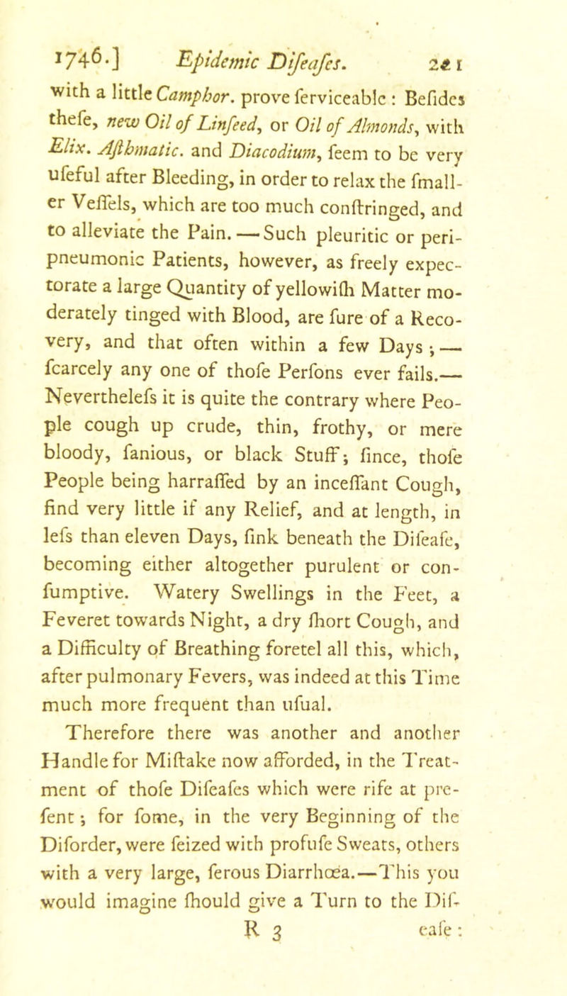 Ii^ptdemtc Difeafcs. 2«i with a little Camphor, prove ferviceablc : Befidcs thefe, new Oil of Linfeed, or Oil of Almonds^ with E-lix. Afihmatic. and Diacodiwn^ feem to be very ufeful after Bleeding, in order to relax the fmall- er VelTels, which are too much conftringed, and to alleviate the Pain. — Such pleuritic or peri- pneumonic Patients, however, as freely expec- torate a large Quantity of yellowiQi Matter mo- derately tinged with Blood, are fure of a Reco- very, and that often within a few Days-, fcarcely any one of thofe Perfons ever fails.— Neverthelefs it is quite the contrary where Peo- ple cough up crude, thin, frothy, or mere bloody, famous, or black Stuff; fmce, thofe People being harraffed by an inceffant Cough, find very little if any Relief, and at length, in lefs than eleven Days, fink beneath the Difeafe, becoming either altogether purulent or con- fumptive. Watery Swellings in the Feet, a Feveret towards Night, a dry fiiort Cough, and a Difficulty of Breathing foretel all this, which, after pulmonary Fevers, was indeed at this Time much more frequent than ufual. Therefore there was another and another Handle for Miftake now afforded, in the Treat- ment of thofe Difeafes which were rife at prc- fent; for fome, in the very Beginning of the Diforder, were feized with profufe Sweats, others with a very large, ferous Diarrhoea.—This you w'ould imagine fhould give a Turn to the Dif-
