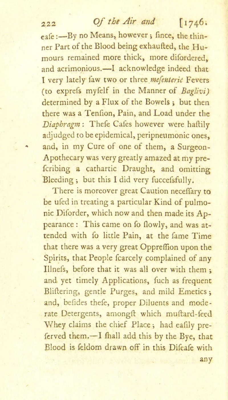 eafe:—By no Means, however •, fince, the thin- ner Part of the Blood being exhaufted, the Hu- mours remained more thick, more difordered, and acrimonious.—I acknowledge indeed that I very lately' faw two or three mefenterk Fevers (to exprefs myfelf in the Manner of Baglivi) determined by a Flux of the Bowels ; but then there was a Tenfion, Pain, and Load under the Diaphragm : Thefe Cafes however were haftily adjudged to be epidemical, peripneumonic ones, and, in my Cure of one of them, a Surgeon- Apothecary was very greatly amazed at my pre- fcribing a cathartic Draught, and omitting Bleeding •, but this I did very fuccefsfully. There is moreover great Caution neceflary to be ufed in treating a particular Kind of pulmo- nic Diforder, which now and then made its Ap- pearance : This came on fo flowly, and was at- tended with fo little Pain, at the fame Time that there was a very great Oppreflion upon the . Spirits, that People fcarcely complained of any Illnefs, before that it was all over with them j and yet timely Applications, fuch as frequent Bliftering, gentle Purges, and mild Emetics j ■ and, befides thefe, proper Diluents and mode- rate Detergents, amongft which muftard-feed Whey claims the chief Place •, had eafily pre- fcrved them.—I fhall add this by the Bye, that Blood is feldom drawn off in this Difeafe with any