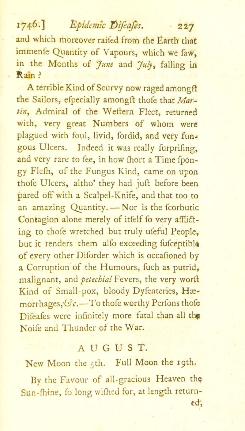 and which moreover raifed from the Earth that immenfe Quantity of Vapours, which we faw, in the Months of June and July, falling in - Rain ? A terrible Kind of Scurvy now raged amongft the Sailors, efpecially amongft thofe that Mar-^ tin. Admiral of the Weftern Fleet, returned with, very great Numbers of whom were plagued with foul, livid, fordid, and very fun- gous Ulcers. Indeed it was really furprifing, and very rare to fee, in how fhort a Time fpon- gy Flefh, of the Fungus Kind, came on upon thofe Ulcers, altho’ they had juft before been pared off with a Scalpel-Knife, and that too to an amazing Quantity. — Nor is the fcorbutic Contagion alone merely of itfelf fo very afflift- ing to thofe wretched but truly ufeful People, but it renders them alfo exceeding fufceptibla of every other Diforder which is occafioned by a Corruption of the Humours, fuch as putrid, malignant, and petechial Fevers, the very worft Kind of Small-pox, bloody Dyfenteries, Hae- morrhages,—To thofe worthy Perfons thofe Difeafes were infinitely more fatal than all tlifi Noife and I'hunder of the War. AUGUST. New Moon the 5th. Full Moon the 19th. By the Favour of all-gracious Heaven the Sun-fhine, fo long wiflied for, at length return- ed;