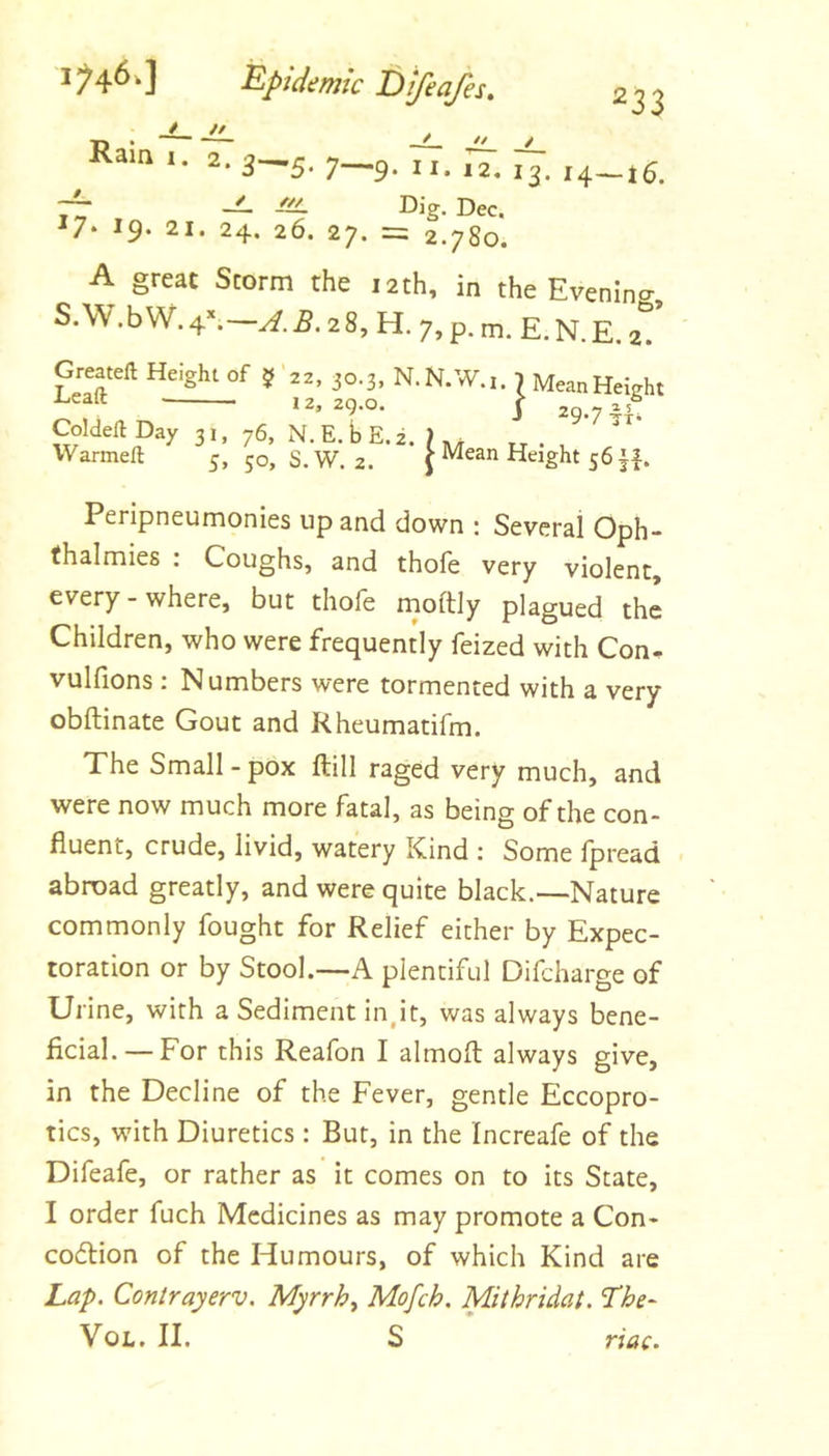 epidemic Difeafes, * // '33 Ram 1. 2. 3^5. 7__p. ij, ,2. 13. 14—j5. ^ //I Dig. Dec. ^7- 19- 21. 24. 26. 27. = 2.780. A great Storm the 12th, in the Evening, S.W.bW. 4^—28, H. 7,p.m. E.N.E.at Greateft Height of 5'22, 30.3, N.N.W.i. 1 MeanHeight ’ 12, 29.0. ( 2Q.7 CoIdeftDay 31, 76, N.E.bE.i. Warmeft 5, 50, S.W. 2. J Mean Height 561|. Peripneumonies up and down ; Several Oph- fhalmies : Coughs, and thofe very violent, every-where, but thofe moftly plagued the Children, who were frequently feized with Con. vulfions : Numbers were tormented with a very obftinate Gout and Rheumatifm. The Small - pox ftill raged very much, and were now much more fatal, as being of the con- fluent, crude, livid, watery Kind ; Some fpread abroad greatly, and were quite black.—Nature commonly fought for Relief either by Expec- toration or by Stool.—A plentiful Difcharge of Urine, with a Sediment in,it, was always bene- ficial.—-For this Reafon I almofl always give, in the Decline of the Fever, gentle Eccopro- tics, with Diuretics : Bur, in the Increafe of the Difeafe, or rather as it comes on to its State, I order fuch Medicines as may promote a Con- coflion of the Humours, of which Kind are La/>. Contrayerv. Myrrhy Mofch, Mithridat. The- VoL. II. S nac.