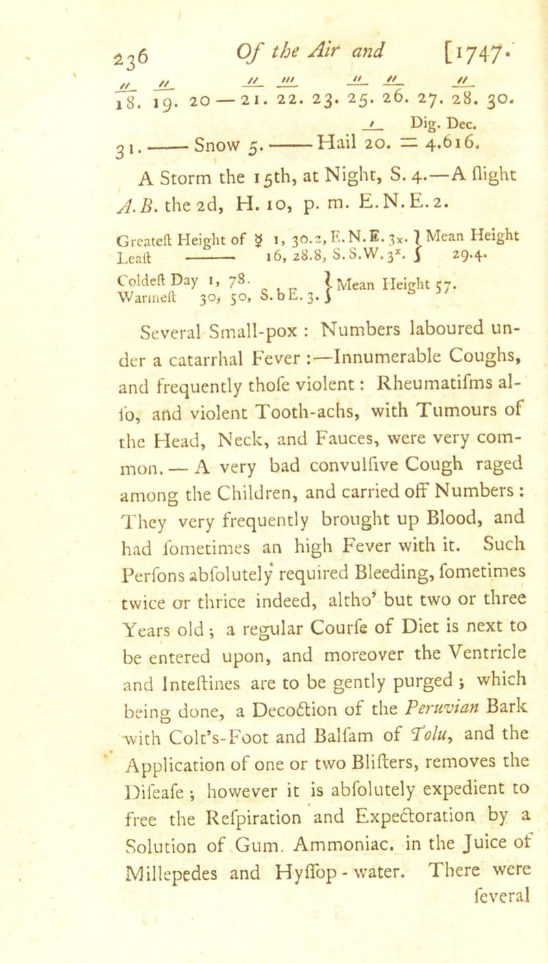 Of the Air and [i747* // // JL. J!L. // 7s. r9. 20 — 21. 22. 23. 25. 26. 27. 28. 30. • Dig. Dec. qi. Snow 5. Hail 20. — 4.616. A Storm the 15th, at Night, S. 4.—A flight A.B. the 2d, H. 10, p. m. E.N.E.2. Greateft Height of 1, 30.2, E.N.E. 3^. } Mean Height Leall 16, 28.8, S.S.W.3*. 29-4'' Coldeft Day i, 78. Wanaeft 30, 50, S.bE.3. 1 Mean Height 57. Several Small-pox : Numbers laboured un- der a catarrhal Fever -.—Innumerable Coughs, and frequently thofe violent: Rheumatifms al- fo, and violent Tooth-achs, with Tumours of the Head, Neck, and Fauces, were very com- mon.— A very bad convulfive Cough raged among the Children, and carried off Numbers : They very frequently brought up Blood, and had Ibmetimes an high Fever with it. Such Perfons abfolutely required Bleeding, fometimes twice or thrice indeed, altho’ but two or three Years old •, a regular Courfe of Diet is next to be entered upon, and moreover the Ventricle and Inteftines are to be gently purged j which being done, a Deco6tion of the Peruvian Bark with Colt’s-Foot and Balfam of Polu, and the Application of one or two Blifters, removes the Difeafe however it is abfolutely expedient to free the Refpiration and Expedoration by a Solution of Gum. Ammoniac, in the Juice of Millepedes and Hyffop - water. There were feveral