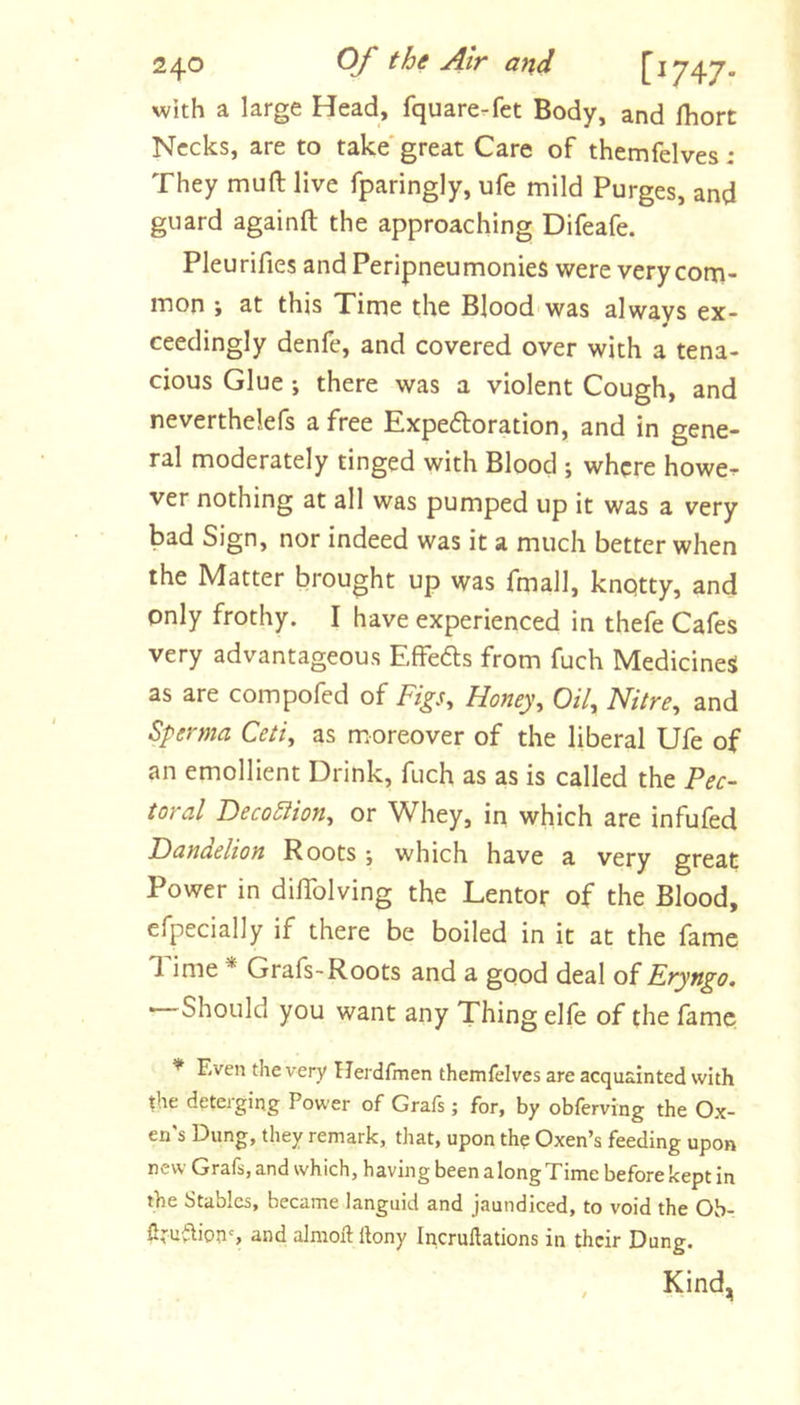 with a large Head, fquare.fet Body, and fhort Necks, are to take'great Care of themfelves : They muft live fparingly, ufe mild Purges, and guard againft the approaching Difeafe. Pleurifies and Peripneumonies were very com- mon ; at this Time the Blood was always ex- # ceedingly denfe, and covered over with a tena- cious Glue ; there was a violent Cough, and neverthelefs a free Expeftoration, and in gene- ral moderately tinged with Blood ; where howe-!- ver nothing at all was pumped up it was a very bad Sign, nor indeed was it a much better when the Matter brought up was fmall, knqtty, and only frothy. I have experienced in thefe Cafes very advantageous Effeds from fuch Medicines as are compofed of Figs^ Honey, Oil, Nitre, and Sperma Ceti, as moreover of the liberal Ufe of an emollient Drink, fuch as as is called the Pec- toral Deco5lion, or Whey, in which are infufed Dandelion Roots; which have a very great Power in dilTolving the Lentor of the Blood, efpecially if there be boiled in it at the fame 'I ime * Grafs'Roots and a good deal of Eryngo. « Should you want any Thing elfe of the fame * Even the very Herdfmen themfelves are acquainted with the deterging Power of Grafs; for, by obferving the Ox- en's Dung, they remark, that, upon th? Oxen’s feeding upon new Grafs, and which, having been a long Time before kept in the Stables, became languid and jaundiced, to void the Ob- firu^ions and almoft Ibny Incruftations in their Dung. Kind,