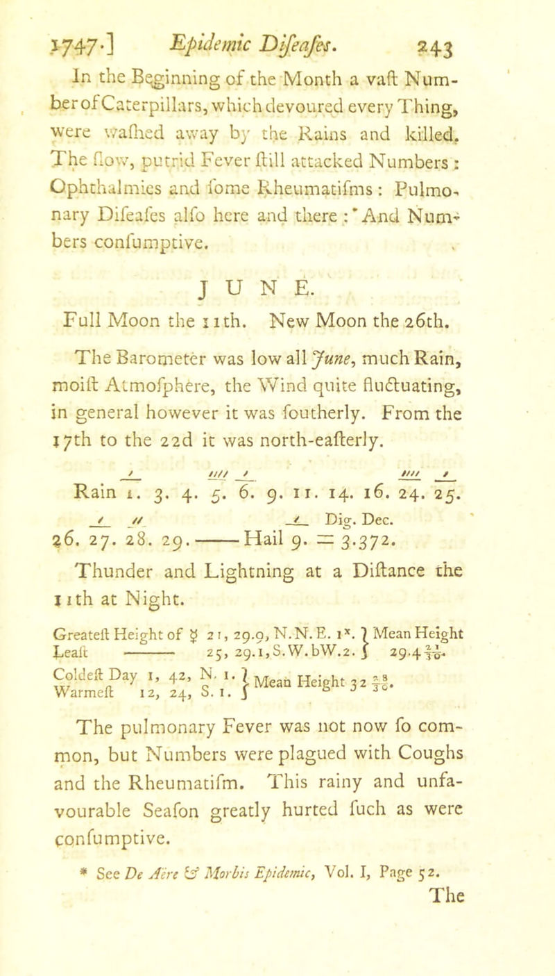 In the Beginning of the Month a vaft Num- ber of Caterpillars, which devoured every Thing, were v/afiied away by the Rains and killed. The fiow, putrid Fever kill attacked Numbers ; Ophthalmies and Ibme Rheumatifms : Pulmo- nary Difeafes alfo here and there :'And Num-^ bers confumptive. JUNE. Full Moon the iith. New Moon the 26th. The Barometer was low all June, much Rain, moift Atmofphere, the Wind quite flufluating, in general however it was foutherly. From the jyth to the 22d it was north-eafterly. / l£// / //// / Rain i. 3. 4. 5. 6. 9. ii. 14. 16. 24. 25. / _//, Dig. Dec. %6. 27. 28. 29. Hail 9. =3.372. Thunder and Lightning at a Diftance the nth at Night. Greateft Height of ^ 21, 29.9, N. N. E. 1 7 25, 2g.i,S.W.bW.2. j beal'c Coldeft Day i, 42, N. i. Warmefl 12, 24, S. i. I Mean Height 3 2 Mean Height 29.4^^. * 8 TO* The pulmonary Fever was not now fo com- mon, but Numbers were plagued with Coughs and the Rheumatifm. This rainy and unfa- vourable Seafon greatly hurted fuch as were confumptive. * See De Aerc lA Morbis Epidemic, Vol. I, Page 52. The