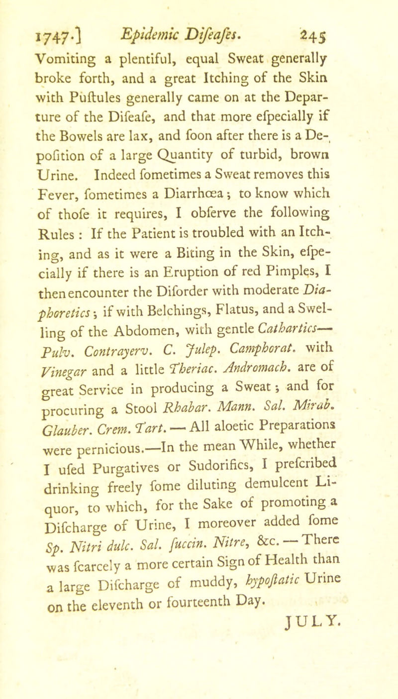 Vomiting a plentiful, equal Sweat generally broke forth, and a great Itching of the Skin with Piiftules generally came on at the Depar- ture of the Difeafe, and that more efpecially if the Bowels are lax, and foon after there is a De- pofition of a large Quantity of turbid, brown Urine. Indeed fometimes a Sweat removes this Fever, fometimes a Diarrhcea *, to know which of thofe it requires, I obferve the following Rules : If the Patient is troubled with an Itch- ing, and as it were a Biting in the Skin, efpe- cially if there is an Eruption of red Pimples, I then encounter the Diforder with moderate T)ia~ phoretics •, if with Belchings, Flatus, and a Swel- ling of the Abdomen, with gentle Cathartics— Tuhj. Contrayerv. C. Julep. Camphorat. with Vinegar and a little ^heriac. Andromach, are of o-reat Service in producing a Sweat •, and for procuring a Stool Rhabar. Adann. Sal. Rdiraa, Glauber. Crem. ^art. — hW aloetic Preparations were pernicious.—In the mean While, whether I ufed Purgatives or Sudorifics, I prefcnbed drinking freely fome diluting demulcent Li- quor, to which, for the Sake of promoting a Difcharge of Urine, I moreover added fome Sp. Nitri dulc. Sal. fuccin. Nitre, See. — There was fcarcely a more certain Sign of Health than a large Difcharge of muddy, hypofiatic Urine on the eleventh or fourteenth Day. JULY,