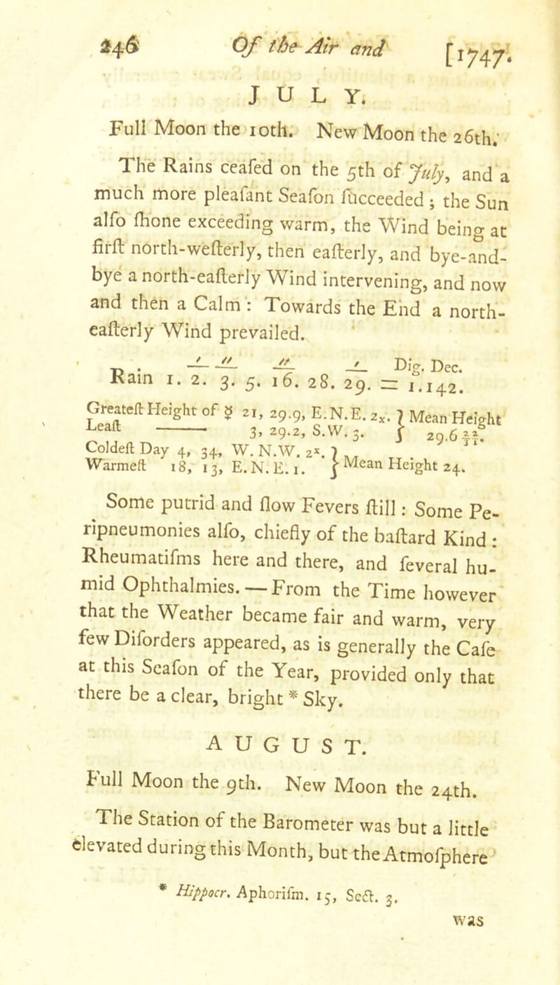 Full Moon the loth. New Moon the 26th; The Rains ceafed on the 5th of July^ and a much more pleafant Seafon fticceeded ; the Sun alfo Ihone exceeding warm, the Wind being at firft north-wefterly, then eafterly, and bye-and- bye a north-eafterly Wind intervening, and now and then a Calm : Towards the End a north- cafterly Wind prevailed. Rain // /t 3’ S' 28. 2g. zz 1 Dig. Dec. 142, Greawft Height of 5 21, 29.9, E.N.E. a,. J Mean Height Leaft 3, 29.2, S.W. 3. | 29.6^5. Coldeft Day 4, 34, W. N.W. 2*. 7 .. ^ ‘ Warmeft 18, 13, E.N.E.i. ]• Mean Height 24. Some putrid and flow Fevers flill: Some Pe- rlpneu monies alfo, chiefly of the baftard Kind : Rheumatifms here and there, and feveral hu- mid Ophthalmies. — From the Time however that the Weather became fair and warm, very few Diforders appeared, as is generally the Cafb at this Seafon of the Year, provided only that there be a clear, bright *' Sky. august. full Moon the 9th. New Moon the 24th. The Station of the Barometer was but a little elevated during this Month, but theAtmofphere * Hippocr, Aphorifm. 15, Seft. 3.