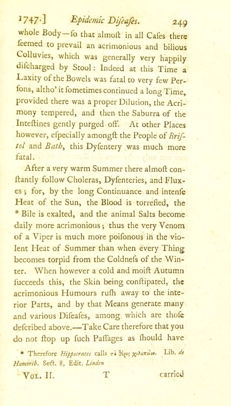 whole Body—fo that almoft in all Cafes there feemed to prevail an acrimonious and bilious Colluvies, which was generally very happily difcharged by Stool: Indeed at this Time a Laxity of the Bowels was fatal to very few Per- fons, altho’ it fometimes continued a long Time, provided there was a proper Dilution, the Acri- mony tempered, and then the Saburra of the Inteftines gently purged off. At other Places however, efpecially amongft the People of Brif- tol and Bath^ this Dyfentery was much more fatal. After a very warm Summer there almoft con- ftantly follow Choleras, Dyfenteries, and Flux- es ; for, by the long Continuance and intenfe Heat of the Sun, the Blood is torrefied, the * Bile is exalted, and the animal Salts become daily more acrimonious •, thus the very Venom of a Viper is much more poifonous ih the vio- lent Heat of Summer than when every Thing becomes torpid from the Coldnefs of the Win- ter. When however a cold and moift Autumn fucceeds this, the Skin being conftipated, the acrimonious Humours rufh away to the inte- rior Parts, and by that Means generate many and various Difeafes, among which are thofe deferibed above.—Take Care therefore that you do not flop up fuch Paffages as fliould have • Therefore Hippocrates calls t« ;>5oAo7rs)ei’. Lib. de Humorib. Se£t. 8, Edit. Linden VoL. IL T carried