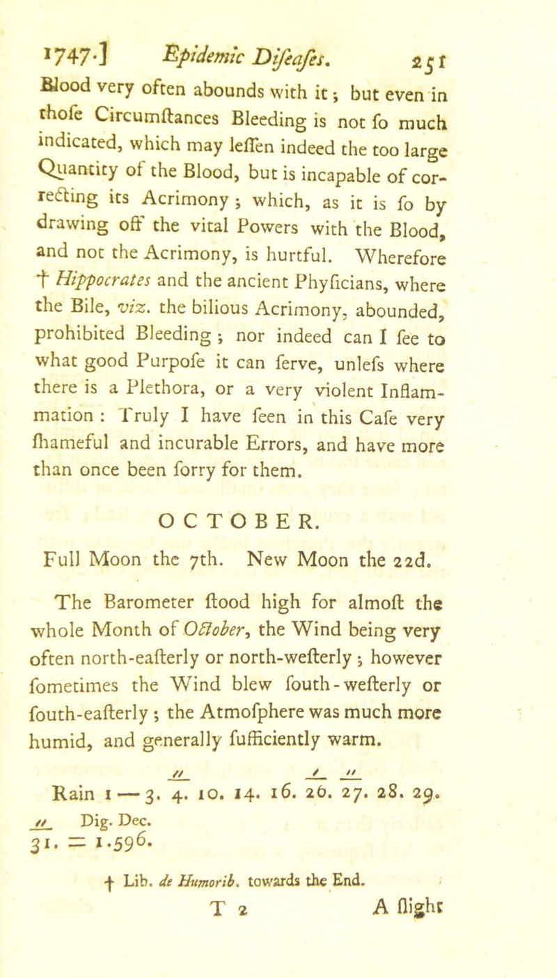 BJood very often abounds with it *, but even in thofe Circumftances Bleeding is not fo much indicated, which may leflen indeed the too large Qiianticy ot the Blood, but is incapable of cor- recting its Acrimony j which, as it is fo by drawing off the vital Powers with the Blood, and not the Acrimony, is hurtful. Wherefore t Hippocrates and the ancient Phyficians, where the Bile, viz. the bilious Acrimony, abounded, prohibited Bleeding *, nor indeed can I fee to what good Purpofe it can fervc, unlefs where there is a Plethora, or a very violent Inflam- \ mation : Truly I have feen in this Cafe very fhameful and incurable Errors, and have more than once been forry for them. OCTOBER. Full Moon the 7th. New Moon the 22d. The Barometer flood high for almoft the whole Month of O5iobert the Wind being very often north-eaflerly or north-weflerly j however fometimes the Wind blew fouth-weflerly or fouth-eaflerly; the Atmofphere was much more humid, and generally fufficiently warm. // / j±_ Rain i — 3. 4. 10. 14* 16. 2O. 27. 28. 29. Dig* Dec. 31. — 1.596. •J* Lib. dt Humorib. towards the End. T 2 A flight