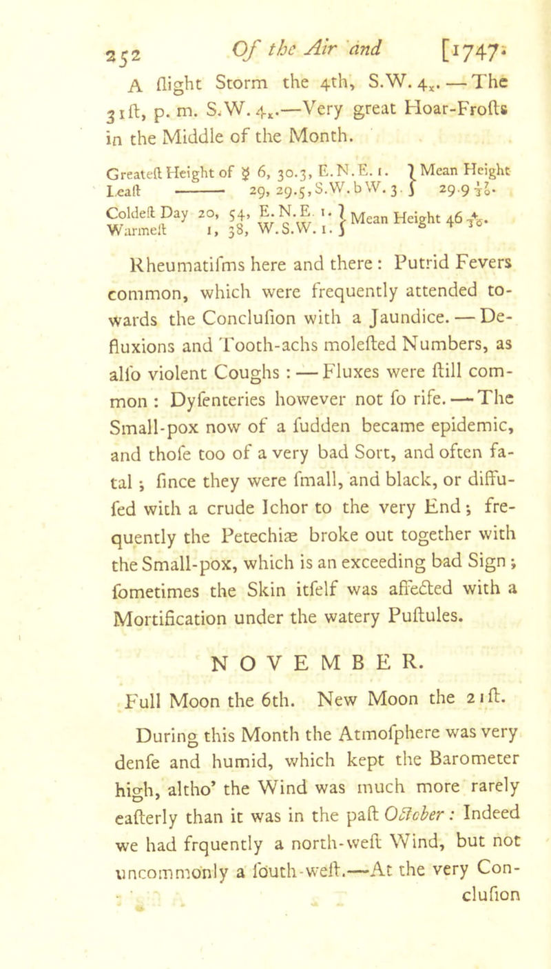 A fliglit Storm the 4th, S.W. 4^. — The 31ft, p. m. S.W. 4^.—Very great Hoar-Frofts in the Middle of the Month. Created Height of 5 6, 30.3, E. N. E. i. T Mean Height l.call 29, 29.5,S.W.bW. 3. 3 29.9 Coldefl Day 20, 54, E. N. E i. 7 jyj Height 46 /g. Warmed i, 38, W.S.VV. i. 5 6 Rheumatifms here and there : Putrid Fevers common, which were frequently attended to- wards the Conclufion with a Jaundice. — De- fluxions and Tooth-achs molefted Numbers, as allb violent Coughs: — Fluxes were ftill com- mon : Dyfenteries however not fo rife. — The Small-pox now of a fudden became epidemic, and thofe too of a very bad Sort, and often fa- tal •, fmee they were fmall, and black, or diffu- fed with a crude Ichor to the very End*, fre- quently the Fetechije broke out together with the Small-pox, which is an exceeding bad Sign *, fometimes the Skin itfelf was afib6ted with a Mortification under the watery Puftules. NOVEMBER. Full Moon the 6th. New Moon the 2ill. During this Month the Atmofphere was very denfe and humid, which kept the Barometer hio-h, altho’ the Wind was much more rarely cafterly than it was in the paft Ouicher: Indeed we had frquently a north-weft Wind, but not uncommonly a fouth-well.—At the very Con- • ■ clufion