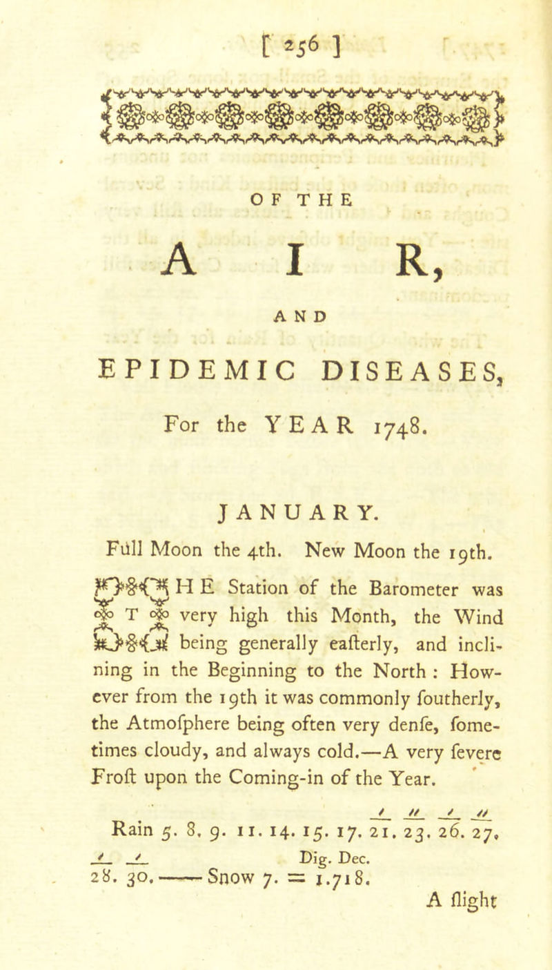 O F T H E A I R, AND EPIDEMIC DISEASES, For the YEAR 1748. JANUARY. t FiilJ Moon the 4th. New Moon the 19th. H E Station of the Barometer was ^ T o|3 very high this Month, the Wind 10§&lt;(jn( being generally eafterly, and incli- ning in the Beginning to the North : How- ever from the 19th it was commonly foutherJy, the Atmofphere being often very denfe, fome- times cloudy, and always cold.—A very feverc Froft upon the Coming-in of the Year. / t/ ^ Rain 5. 8, 9. ii. 14. 15. 17. 21. 23. 26. 27, * ^ I^ec. 28. 30.—-Snow 7. = 1.718. A flight