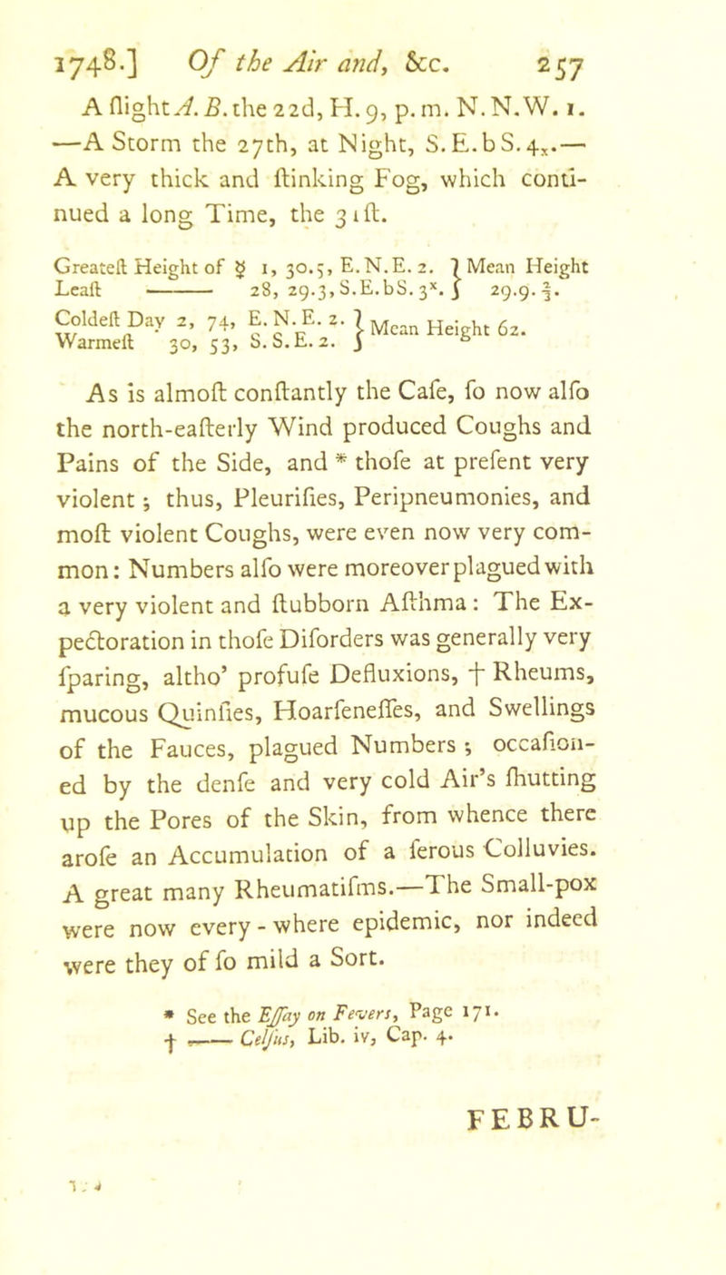 A flight.^. 5. the 22d, H.9, p. m. N.N.W. 1. —A Storm the 27th, at Night, S.E.bS.4^.— A very thick and {linking Fog, which conti- nued a long Time, the 31ft. Greateft Height of $ Lcaft Coldeft Day 2, 74? Warmeft 30, 53, I, 30.5, E.N.E. 2. 7 Mean Height 28, 29.3, S.E.bS. 3’'. I 29.9. s' ^'^*2^' } Height 62. As is almoft conftantly the Cafe, fo now alfo the north-eafterly Wind produced Coughs and Pains of the Side, and * thofe at prefent very violent; thus, Pleurifies, Peripneumonies, and mofl; violent Coughs, were even now very com- mon: Numbers alfo were moreover plagued with a very violent and llubborn Afthma : The Ex- pedoration in thofe Diforders was generally very fparing, altho’ profufe Defluxions, f Rheums, mucous Quinfies, Hoarfenefles, and Swellings of the Fauces, plagued Numbers j occaflon- ed by the denfe and very cold Air’s Ihutting up the Pores of the Skin, from whence there arole an Accumulation of a ferous Colluvies. A great many Rheumatifms.—The Small-pox were now every - where epidemic, nor indeed were they of fo mild a Sort. » See the BJJay on Fevers, Page 171. I Celjits, Lib. iv, Cap. 4. febru- T , 4