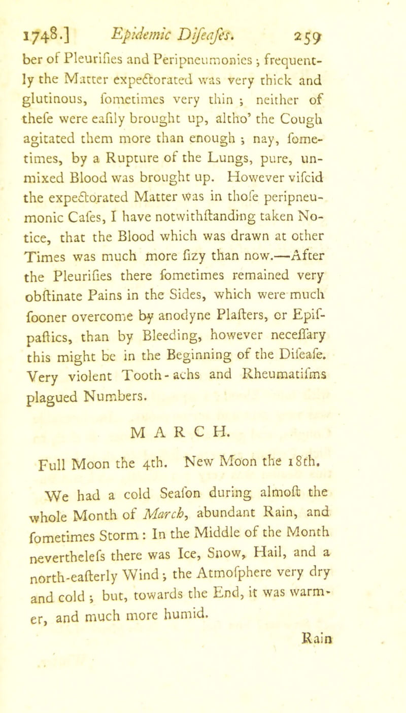 ber of Pleurifies and Peripncumonics •, frequent- ly the Matter cxpeftorated was very thick and glutinous, fometimes very thin ; neither of thefe were eafily brought up, altho’ the Cough agitated them more than enough •, nay, fome- times, by a Rupture of the Lungs, pure, un- mixed Blood was brought up. However vifcid the expectorated Matter was in thofe peripneu- monic Cafes, I have notwithftanding taken No- tice, that the Blood which was drawn at other Times was much more fizy than now.—After the Pleurifies there fometimes remained very obftinate Pains in the Sides, which were much fooner overcome by anodyne Plafters, or Epif- paftics, than by Bleeding, however neceffary this might be in the Beginning of the Difeafe. Very violent Tooth-achs and Rheumatifms plagued Numbers. MARCH. Full Moon the 4th. New Moon the 18th. We had a cold Sealbn during almoft the whole Month of March, abundant Rain, and fometimes Storm : In the Middle of the Month neverthelefs there was Ice, Snow, Hail, and a north-eafterly Wind •, the Atmofphere very dry and cold •, but, towards the End, it was warm- er, and much more humid. Rain