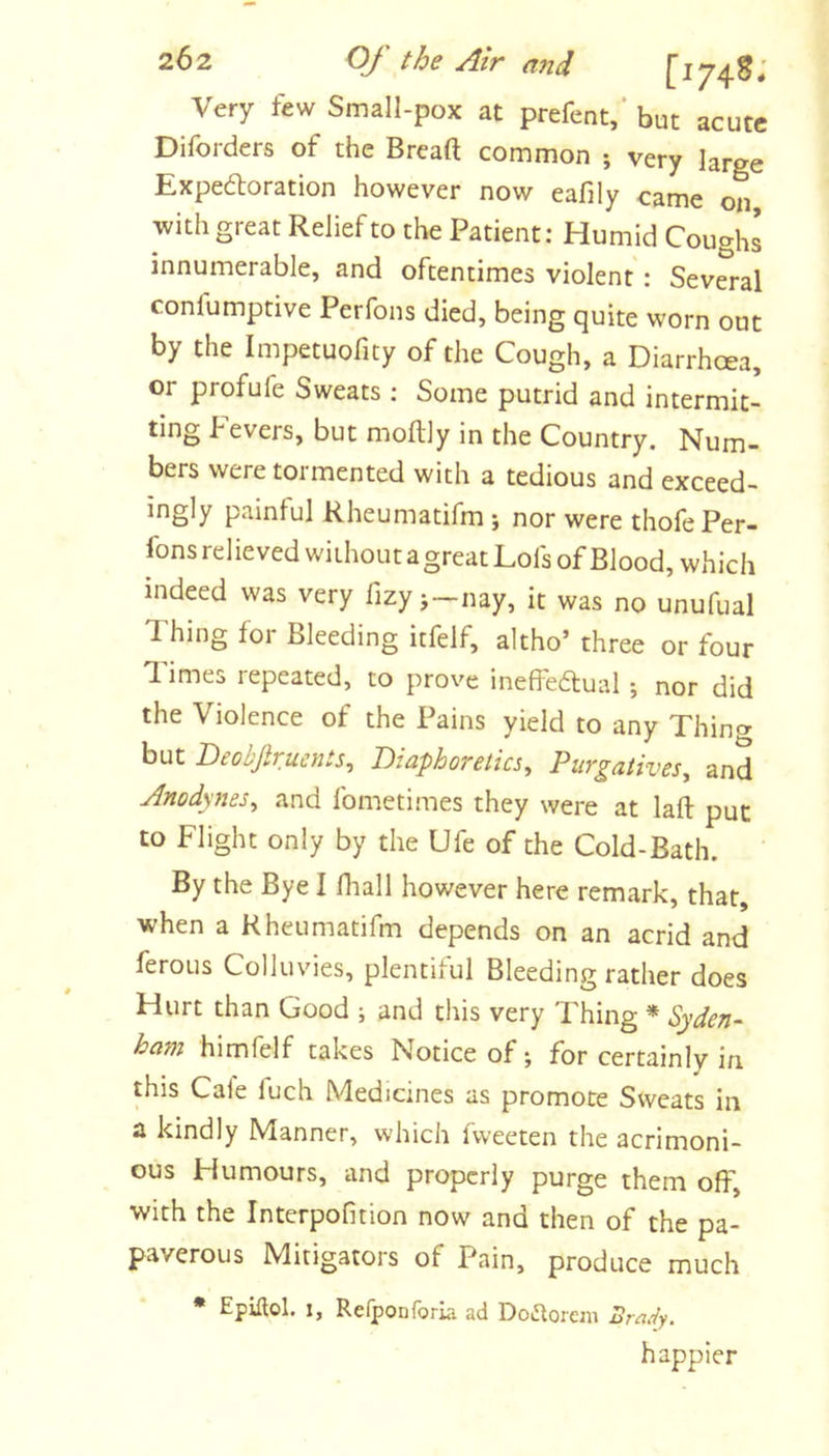 Very few Small-pox at prefent,* but acute Diforders of the Bread common ; very large Expedoration however now eafily came on with great Relief to the Patient: Humid Coughs innumerable, and oftentimes violent: Several confumptive Perfons died, being quite worn out by the Impetuofity of the Cough, a Diarrhoea, or profufe Sweats ; Some putrid and intermit- ting fevers, but moftly in the Country. Num- bers were tormented with a tedious and exceed- ingly painful Rheumatifm ; nor were thofe Per- fons rel ieved without a great Lofs of Blood, which indeed was very fizy j—nay, it was no unufual Thing for Bleeding itfelf, altho’ three or four Times repeated, to prove ineffedual ; nor did the Violence of the Pains yield to any Thincr but Deobfirusnts, Diaphoretics, Purgatives, and Anodynes, and fometimes they were at lad put to Flight only by the Ufe of the Cold-Bath. By the Bye I diall however here remark, that, when a Rheumatifm depends on an acrid and feroLis Colluvies, plentiful Bleeding rather does Hurt than Good ; and this very Thing * Syden- ham himfelf takes Notice of; for certainly in this Cale fuch Medicines as promote Sweats in a kindly Manner, whicli fweeten the acrimoni- ous Fkimours, and properly purge them off, with the Interpofition now and then of the pa- paverous Mitigators of Pain, produce much * Epiflol. 1, Relponforia ad DoiStoreiii Bmdy. happier