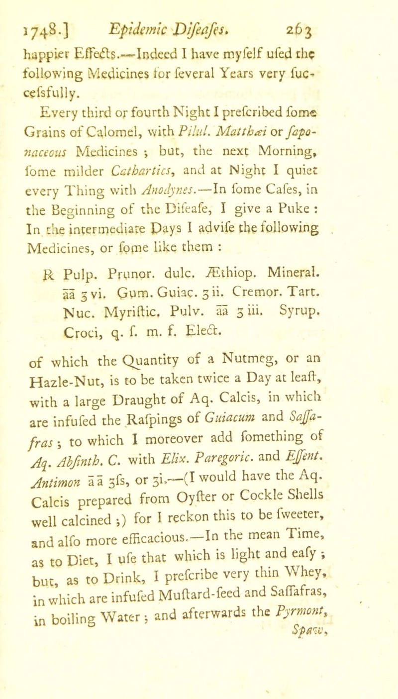 happier Effe^s.—Indeed 1 have myfelf ufed the follpwing iVledicines lor feveral Years very fuC’ cefsfully. Every third or fourth Night I preferibed fome Grains of Calomel, with Pilid. Mat that or fafo- naceous Medicines •, but, the next Morning, fome milder Cathartics, and at Night I quiet every Thing with Anodynes.—In fome Cafes, in the Beginning of the Difeafe, I give a Puke : In the intermediate Pays I advife the lollowing Medicines, or fome like them : R Pulp. Prunor. dulc. iEthiop. Mineral, aa 5 vi. Gum. Guiac. 3 ii. Cremor. Tart. Nuc. Myriftic. Pulv. aa 3 iii. Syrup. Croci, q. f. rn. f. Eledt. of which the Qiiantity of a Nutmeg, or an Hazle-Nut, is to be taken twice a Day at leaft, with a large Draught of Aq. Calcis, in which are infufed the Rafpings of Giiiacum and Saffa- fras j to which I moreover add fomething of A&lt;i. Ahfmth. C. with Elix. Paregoric, and EJfent. Antimon a a 3fs, or 3i.”-(I would have the Aq. Calcis prepared from Oyfter or Cockle Shells well calcined •,) for 1 reckon this to be fweeter, and alfo more efficacious.—In the mean Time, as to Diet, I ufe that which is light and eafy •, but, as to Drink, I preferibe very thin Whey, in which are infufed Muftard-feed and Saffafras, in boiling Water j and afterwards the Pyrmont,